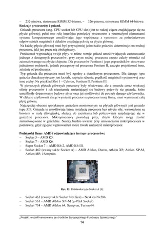 „Projekt współfinansowany ze środków Europejskiego Funduszu Społecznego”
14
– 232-pinowa, stosowane RIMM 32-bitowe, – 326-pinowa, stosowane RIMM 64-bitowe.
Rodzaje procesorów i gniazd.
Gniazdo procesora (ang. CPU socket lub CPU slot) jest to rodzaj złącza znajdującego się na
płycie głównej; pełni ono rolę interfejsu pomiędzy procesorem a pozostałymi elementami
systemu komputerowego umożliwiając jego współpracę z systemem za pośrednictwem
odpowiednich magistrali i układów znajdujących się na płycie głównej.
Na każdej płycie głównej musi być przynajmniej jedno takie gniazdo; determinuje ono rodzaj
procesora, jaki jest przez nią obsługiwany.
Producenci wyposażają swoje płyty w różne wersje gniazd umożliwiających zastosowanie
jednego z dostępnych procesorów, przy czym rodzaj procesora często zależy również od
zainstalowanego na płycie chipsetu. Dla procesorów Pentium i jego poprzedników stosowano
jednakowe podstawki, jednak począwszy od procesora Pentium II, zaczęto projektować inne,
zależnie od producenta.
Typ gniazda dla procesora musi być zgodny z określonym procesorem. Dla danego typu
gniazda charakterystyczny jest kształt, napięcie rdzenia, prędkość magistrali systemowej oraz
inne cechy. Na przykład Slot 1 – Celeron, Pentium II, Pentium III.
W pierwszych płytach głównych procesory były wlutowane, ale z powodu coraz większej
oferty procesorów i ich nieustannie zmieniającej się budowy pojawiły się gniazda, które
umożliwiły dopasowanie budowy płyty oraz jej możliwości do potrzeb danego użytkownika.
W efekcie użytkownik chcąc wymienić procesor na procesor innej firmy, musi wymieniać całą
płytę główną.
Najczęściej obecnie spotykanym gniazdem montowanym na płytach głównych jest gniazdo
typu ZIF. Gniazda te umożliwiają łatwą instalację procesora bez użycia siły, wyposażone są
bowiem w małą dźwigienkę, służącą do zaciskania lub poluzowania znajdującego się w
gnieździe procesora. Mikroprocesory posiadają piny, dzięki którym mogą zostać
zamontowywane w gnieździe. Należy bardzo uważać przy umieszczaniu mikroprocesora w
podstawce, gdyż zgięcie wyprowadzeń może trwale uszkodzić mikroprocesor.
Podstawki firmy AMD i odpowiadające im typy procesorów:
– Socket 5 – AMD K5.
– Socket 7 – AMD K6.
– Super Socket 7 – AMD K6-2, AMD K6-III.
– Socket 462 (zwany także Socket A) – AMD Athlon, Duron, Athlon XP, Athlon XP-M,
Athlon MP, i Sempron.
Rys. 12. Podstawka typu Socket A [6]
– Socket 463 (zwany także Socket NexGen) – NexGen Nx586.
– Socket 563 – AMD Athlon XP–M (µ-PGA Socket).
– Socket 754 – AMD Athlon 64, Sempron, Turion 64.
 