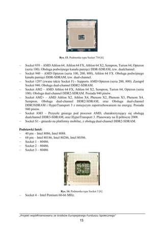 „Projekt współfinansowany ze środków Europejskiego Funduszu Społecznego”
15
Rys. 13. Podstawka typu Socket 754 [6]
– Socket 939 – AMD Athlon 64, Athlon 64 FX, Athlon 64 X2, Sempron, Turion 64, Opteron
(seria 100). Obsługa podwójnego kanału pamięci DDR-SDRAM, tzw. dualchannel.
– Socket 940 – AMD Opteron (seria 100, 200, 800), Athlon 64 FX. Obsługa podwójnego
kanału pamięci DDR-SDRAM, tzw. dual-channel.
– Socket 1207 (zwane także Socket F) - Supports AMD Opteron (seria 200, 800). Zastąpił
Socket 940. Obsługa dual-channel DDR2-SDRAM.
– Socket AM2 – AMD Athlon 64 FX, Athlon 64 X2, Sempron, Turion 64, Opteron (seria
100). Obsługa dual-channel DDR2-SDRAM. Posiada 940 pinów.
– Socket AM2+ – AMD Athlon X2, Athlon X4, Phenom X2, Phenom X3, Phenom X4,
Sempron. Obsługa dual-channel DDR2-SDRAM, oraz Obsługa dual-channel
DDR3SDRAM i HyperTransport 3 z mniejszym zapotrzebowaniem na energię. Posiada
940 pinów.
– Socket AM3 – Przyszłe gniazgo pod procesor AMD, charakteryzujący się obsługą
dualchannel DDR3-SDRAM, oraz HyperTransport 3. Planowany na II półrocze 2008.
– Socket S1 - gniazdo na platformy mobilne, z obsługą dual-channel DDR2-SDRAM.
Podstawki Intel:
– 40 pin – Intel 8086, Intel 8088.
– 68 pin – Intel 80186, Intel 80286, Intel 80386.
– Socket 1 – 80486.
– Socket 2 – 80486.
– Socket 3 – 80486
Rys. 14. Podstawka typu Socket 3 [6]
– Socket 4 – Intel Pentium 60-66 MHz.
 