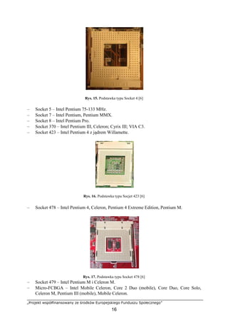 „Projekt współfinansowany ze środków Europejskiego Funduszu Społecznego”
16
Rys. 15. Podstawka typu Socket 4 [6]
– Socket 5 – Intel Pentium 75-133 MHz.
– Socket 7 – Intel Pentium, Pentium MMX.
– Socket 8 – Intel Pentium Pro.
– Socket 370 – Intel Pentium III, Celeron; Cyrix III; VIA C3.
– Socket 423 – Intel Pentium 4 z jądrem Willamette.
Rys. 16. Podstawka typu Socjet 423 [6]
– Socket 478 – Intel Pentium 4, Celeron, Pentium 4 Extreme Edition, Pentium M.
Rys. 17. Podstawka typu Socket 478 [6]
– Socket 479 – Intel Pentium M i Celeron M.
– Micro-FCBGA – Intel Mobile Celeron, Core 2 Duo (mobile), Core Duo, Core Solo,
Celeron M, Pentium III (mobile), Mobile Celeron.
 