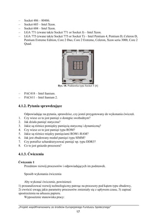 „Projekt współfinansowany ze środków Europejskiego Funduszu Społecznego”
17
– Socket 486 – 80486.
– Socket 603 – Intel Xeon.
– Socket 604 – Intel Xeon.
– LGA 771 (zwane także Socket 771 or Socket J) – Intel Xeon.
– LGA 775 (zwane także Socket 775 or Socket T) – Intel Pentium 4, Pentium D, Celeron D,
Pentium Extreme Edition, Core 2 Duo, Core 2 Extreme, Celeron, Xeon seria 3000, Core 2
Quad.
Rys. 18. Podstawka typu Socket T [6]
– PAC418 – Intel Itanium.
– PAC611 – Intel Itanium 2.
4.1.2. Pytania sprawdzające
Odpowiadając na pytania, sprawdzisz, czy jesteś przygotowany do wykonania ćwiczeń.
1. Czy wiesz co to jest pamięć o dostępie swobodnym?
2. Jak działa pamięć statyczna?
3. Jakie są różnice pomiędzy pamięcią statyczną i dynamiczną?
4. Czy wiesz co to jest pamięć typu ROM?
5. Jakie są różnice między pamięciami ROM i RAM?
6. Jak jest zbudowany moduł pamięci typu SIMM?
7. Czy potrafisz scharakteryzować pamięć np. typu DDR3?
8. Co to jest gniazdo procesora?
4.1.3. Ćwiczenia
Ćwiczenie 1
Przedstaw rozwój procesorów i odpowiadających im podstawek.
Sposób wykonania ćwiczenia
Aby wykonać ćwiczenie, powinieneś:
1) przeanalizować rozwój technologiczny patrząc na procesory pod kątem typu obudowy,
2) zwrócić uwagę jakie parametry procesorów zmieniały się z upływem czasu, 3) zapisać
spostrzeżenia na arkuszu papieru.
Wyposażenie stanowiska pracy:
 