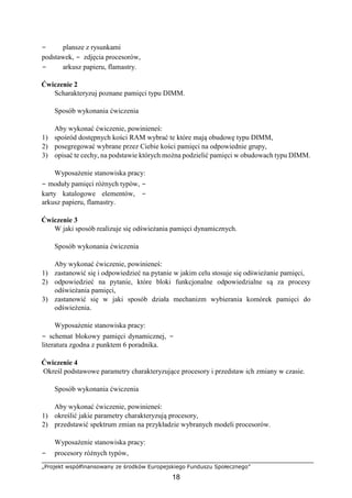 „Projekt współfinansowany ze środków Europejskiego Funduszu Społecznego”
18
− plansze z rysunkami
podstawek, − zdjęcia procesorów,
− arkusz papieru, flamastry.
Ćwiczenie 2
Scharakteryzuj poznane pamięci typu DIMM.
Sposób wykonania ćwiczenia
Aby wykonać ćwiczenie, powinieneś:
1) spośród dostępnych kości RAM wybrać te które mają obudowę typu DIMM,
2) posegregować wybrane przez Ciebie kości pamięci na odpowiednie grupy,
3) opisać te cechy, na podstawie których można podzielić pamięci w obudowach typu DIMM.
Wyposażenie stanowiska pracy:
− moduły pamięci różnych typów, −
karty katalogowe elementów, −
arkusz papieru, flamastry.
Ćwiczenie 3
W jaki sposób realizuje się odświeżania pamięci dynamicznych.
Sposób wykonania ćwiczenia
Aby wykonać ćwiczenie, powinieneś:
1) zastanowić się i odpowiedzieć na pytanie w jakim celu stosuje się odświeżanie pamięci,
2) odpowiedzieć na pytanie, które bloki funkcjonalne odpowiedzialne są za procesy
odświeżania pamięci,
3) zastanowić się w jaki sposób działa mechanizm wybierania komórek pamięci do
odświeżenia.
Wyposażenie stanowiska pracy:
− schemat blokowy pamięci dynamicznej, −
literatura zgodna z punktem 6 poradnika.
Ćwiczenie 4
Określ podstawowe parametry charakteryzujące procesory i przedstaw ich zmiany w czasie.
Sposób wykonania ćwiczenia
Aby wykonać ćwiczenie, powinieneś:
1) określić jakie parametry charakteryzują procesory,
2) przedstawić spektrum zmian na przykładzie wybranych modeli procesorów.
Wyposażenie stanowiska pracy:
− procesory różnych typów,
 