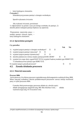 „Projekt współfinansowany ze środków Europejskiego Funduszu Społecznego”
19
− karty katalogowe elementów.
Ćwiczenie 5
Scharakteryzuj poznane pamięci o dostępie swobodnym.
Sposób wykonania ćwiczenia
Aby wykonać ćwiczenie, powinieneś:
1) odpowiedzieć na pytanie czym jest dostęp swobodny do pamięci, 2)
określić jakimi rodzajami pamięci będziesz się zajmować.
Wyposażenie stanowiska pracy: −
moduły pamięci różnych typów, −
karty katalogowe elementów.
4.1.4. Sprawdzian postępów
Czy potrafisz:
Tak Nie
1) wyjaśnić pojęcie pamięci o dostępie swobodnym?
2) wyjaśnić pojęcie pamięci statycznej?
3) wyjaśnić pojęcie pamięci dynamicznej?
4) określić podstawowe różnice między pamięcią RAM i ROM?
5) wyjaśnić do czego służy sygnał RAS? 6) wyjaśnić budowę modułu typu SIMM?
7) scharakteryzować pamięć typu DDR3?
8) wyjaśnić pojęcie gniazda procesora?
4.2. Zasada działania procesora
4.2.1. Materiał nauczania
Procesor 8086
Jest to pierwszy 16-o bitowy procesor wyprodukowany dla komputerów osobistych firmy IBM.
Mimo znacznej rozbudowy obecnie produkowanych procesorów zawsze istnieje możliwość
pracy w trybie procesora 8086.
Centralny blok przetwarzający procesora składa się z dwóch części:
– układu sprzęgającego magistrali (ang. BIU-Bus Interface Unit), – układu
wykonawczego (ang. EU-Execution Unit).
 
