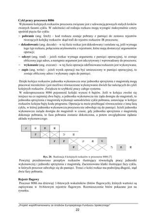 „Projekt współfinansowany ze środków Europejskiego Funduszu Społecznego”
22
Cykl pracy procesora 8086
Wykonanie kolejnych rozkazów procesora związane jest z sekwencją pewnych stałych kroków
zwanych fazami cyklu. W zależności od rodzaju rozkazu mogą wystąpić maksymalnie cztery
spośród pięciu faz cyklu:
− pobranie (ang. fetch) – kod rozkazu zostaje pobrany z pamięci do zestawu rejestrów
tworzących kolejkę rozkazów skąd trafi do rejestru rozkazów IR procesora;
− dekodowanie (ang. decode) – w tej fazie rozkaz jest dekodowany i ustalane są, jeśli wymaga
tego typ rozkazu, połączenia arytmometru z rejestrami, które mają dostarczyć argumentów
operacji;
− odczyt (ang. read) – jeżeli rozkaz wymaga argumentu z pamięci operacyjnej, to zostaje
obliczony jego adres, a następnie argument jest odczytywany i wprowadzany do procesora;
− wykonanie (ang. execute) – w tej fazie operacja zdefiniowana rozkazem jest wykonywana;
− zapis (ang. write) – jeżeli wynik operacji ma być umieszczony w pamięci operacyjnej, to
zostaje obliczony adres i wykonany zapis do pamięci.
Dzięki kolejce rozkazów jednostka wykonawcza oraz jednostka sprzężenia z magistralą mogą
pracować niezależnie i jest możliwe równoczesne wykonywanie dwóch faz należących do cykli
kolejnych rozkazów. Zwiększa to szybkość pracy całego systemu.
W mikroprocesorze 8086 pojemność kolejki wynosi 6 bajtów. Jeśli w kolejce zwolni się
miejsce na co najmniej dwa bajty, a jednostka wykonawcza nie żąda dostępu do magistrali, to
jednostka sprzężenia z magistralą wykonuje samodzielnie cykle pobrania, ustawiając w kolejce
rozkazów kolejne bajty kodu programu. Operacja ta może przebiegać równocześnie z inną fazą
cyklu, w której jednostka wykonawcza procesora nie odwołuje się do pamięci. Jeżeli jednostka
wykonawcza zażąda dostępu do magistrali w czasie, gdy jednostka sprzężenia z magistralą
dokonuje pobrania, to faza pobrania zostanie dokończona, a potem uwzględnione żądanie
układu wykonawczego.
Rys. 20. Realizacja 4 kolejnych rozkazów w procesorze 8086 [7]
Powyżej przedstawiono przepływ rozkazów ilustrujący równoległą pracę jednostki
wykonawczej i jednostki sprzężenia z magistralą. Zacieniowano klatki ilustrujące fazy cyklu,
w których procesor odwołuje się do pamięci. Trzeci z kolei rozkaz ma podwójną długość, stąd
dwie fazy pobrania.
Rejestr flagowy
Procesor 8086 ma dziewięć 1-bitowych wskaźników (bitów flagowych), których wartości są
zapisywane w 16-bitowym rejestrze flagowym. Rozmieszczenie bitów pokazane jest na
rysunku.
 