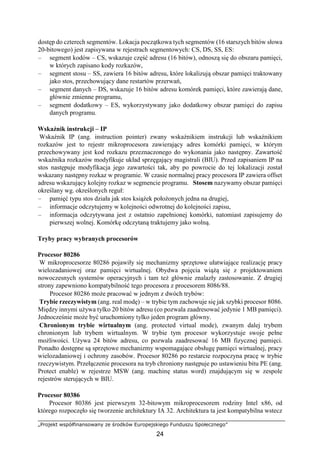 „Projekt współfinansowany ze środków Europejskiego Funduszu Społecznego”
24
dostęp do czterech segmentów. Lokacja początkowa tych segmentów (16 starszych bitów słowa
20-bitowego) jest zapisywana w rejestrach segmentowych: CS, DS, SS, ES:
– segment kodów – CS, wskazuje część adresu (16 bitów), odnoszą się do obszaru pamięci,
w których zapisano kody rozkazów,
– segment stosu – SS, zawiera 16 bitów adresu, które lokalizują obszar pamięci traktowany
jako stos, przechowujący dane restartów przerwań,
– segment danych – DS, wskazuje 16 bitów adresu komórek pamięci, które zawierają dane,
głównie zmienne programu,
– segment dodatkowy – ES, wykorzystywany jako dodatkowy obszar pamięci do zapisu
danych programu.
Wskaźnik instrukcji – IP
Wskaźnik IP (ang. instruction pointer) zwany wskaźnikiem instrukcji lub wskaźnikiem
rozkazów jest to rejestr mikroprocesora zawierający adres komórki pamięci, w którym
przechowywany jest kod rozkazu przeznaczonego do wykonania jako następny. Zawartość
wskaźnika rozkazów modyfikuje układ sprzęgający magistrali (BIU). Przed zapisaniem IP na
stos następuje modyfikacja jego zawartości tak, aby po powrocie do tej lokalizacji został
wskazany następny rozkaz w programie. W czasie normalnej pracy procesora IP zawiera offset
adresu wskazujący kolejny rozkaz w segmencie programu. Stosem nazywamy obszar pamięci
określany wg. określonych reguł:
– pamięć typu stos działa jak stos książek położonych jedna na drugiej,
– informacje odczytujemy w kolejności odwrotnej do kolejności zapisu,
– informacja odczytywana jest z ostatnio zapełnionej komórki, natomiast zapisujemy do
pierwszej wolnej. Komórkę odczytaną traktujemy jako wolną.
Tryby pracy wybranych procesorów
Procesor 80286
W mikroprocesorze 80286 pojawiły się mechanizmy sprzętowe ułatwiające realizację pracy
wielozadaniowej oraz pamięci wirtualnej. Obydwa pojęcia wiążą się z projektowaniem
nowoczesnych systemów operacyjnych i tam też głównie znalazły zastosowanie. Z drugiej
strony zapewniono kompatybilność tego procesora z procesorem 8086/88.
Procesor 80286 może pracować w jednym z dwóch trybów:
Trybie rzeczywistym (ang. real modę) – w trybie tym zachowuje się jak szybki procesor 8086.
Między innymi używa tylko 20 bitów adresu (co pozwala zaadresować jedynie 1 MB pamięci).
Jednocześnie może być uruchomiony tylko jeden program główny.
Chronionym trybie wirtualnym (ang. protected virtual mode), zwanym dalej trybem
chronionym lub trybem wirtualnym. W trybie tym procesor wykorzystuje swoje pełne
możliwości. Używa 24 bitów adresu, co pozwala zaadresować 16 MB fizycznej pamięci.
Ponadto dostępne są sprzętowe mechanizmy wspomagające obsługę pamięci wirtualnej, pracy
wielozadaniowej i ochrony zasobów. Procesor 80286 po restarcie rozpoczyna pracę w trybie
rzeczywistym. Przełączenie procesora na tryb chroniony następuje po ustawieniu bitu PE (ang.
Protect enable) w rejestrze MSW (ang. machinę status word) znajdującym się w zespole
rejestrów sterujących w BIU.
Procesor 80386
Procesor 80386 jest pierwszym 32-bitowym mikroprocesorem rodziny Intel x86, od
którego rozpoczęło się tworzenie architektury IA 32. Architektura ta jest kompatybilna wstecz
 