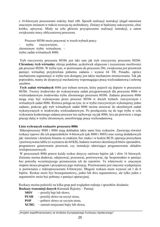 „Projekt współfinansowany ze środków Europejskiego Funduszu Społecznego”
25
z 16-bitowymi procesorami rodziny Intel x86. Sposób realizacji instrukcji ulegał natomiast
znacznym zmianom w trakcie rozwoju tej architektury. Zmiany te będziemy sukcesywnie, choć
krótko, opisywać. Miały na celu głównie przyspieszenie realizacji instrukcji, a zatem
zwiększenie mocy obliczeniowej procesora.
Procesor 80386 może pracować w trzech trybach pracy:
– trybie rzeczywistym, –
chronionym trybie wirtualnym, –
trybie zadań wirtualnych 8086.
Tryb rzeczywisty procesora 80386 jest taki sam jak tryb rzeczywisty procesora 80286.
Chroniony tryb wirtualny oferuje podobne, aczkolwiek ulepszone i rozszerzone możliwości
jak procesor 80286. W trybie tym, w porównaniu do procesora 286, zwiększona jest przestrzeń
pamięci wirtualnej przydzielona jednemu zadaniu i wynosi 64 TB. Ponadto, oprócz
mechanizmu segmentacji w trybie tym dostępny jest także mechanizm stronicowania. Tak jak
poprzednio, mamy do dyspozycji mechanizmy wspomagające pracę wielozadaniową i ochronę
zasobów.
Tryb zadań wirtualnych 8086 jest trybem nowym, który pojawił się dopiero w procesorze
80386. Tworzy środowisko do wykonywania zadań przygotowanych dla procesora 8086 w
wielozadaniowym środowisku trybu chronionego procesora 80386. Zadania procesora 8086
mogą więc być wykonywane przez procesor 80386 w dwóch trybach: rzeczywistym i
wirtualnych zadań 8086. Różnica polega na tym, że w trybie rzeczywistym wykonujemy jedno
zadanie, podczas gdy tryb wirtualnych zadań 8086 można stosować do określonych zadań
wykonywanych w środowisku wielozadaniowym. Po przełączeniu się do tego trybu w celu
wykonania konkretnego zadania procesor ten zachowuje się jak 8086, lecz po powrocie z niego
pracuje dalej w trybie chronionym, umożliwiając pracę wielozadaniową.
Lista wybranych rozkazów procesora 8086
Mikroprocesory 8088 i 8086 mają dokładnie takie same listy rozkazów. Zawierają również
rozkazy typowe dla ich poprzedników 8-bitowych (jak 8080 i 8085) oraz szereg dodatkowych
jak: mnożenie i dzielenie binarne ze znakiem, bez znaku i w kodzie BCD, operacja przesyłania
i porównywania tablic (o wymiarze do 64 KB), badanie wartości określonych bitów operandów,
programowe generowanie przerwań, czy instrukcje ułatwiające programowanie układów
wieloprocesorowych.
W procesorach 8086 prawie każdy rozkaz dotyczy zarówno bajtów jak i słów 16 bitowych.
Zmienne można dodawać, odejmować, przesuwać, porównywać, itp. bezpośrednio w pamięci
bez potrzeby wcześniejszego przenoszenia ich do rejestrów. Ta właściwość w znacznym
stopniu skraca program i przyspiesza jego realizację. Przetwarzanie jest znacznie wydajniejsze
w porównaniu z mikroprocesorami 8-bitowymi. Długość rozkazu może wynosić od 1 do 6
bajtów. Rozkaz może być bezargumentowy, jedno lub dwu argumentowy, ale tylko jeden z
argumentów może być pobrany z pamięci operacyjnej.
Rozkazy można podzielić na kilka grup pod względem rodzaju i sposobów działania:
Rozkazy transmisji danych Kierunek Rejestry – Pamięć:
MOV – prześlij bajt lub słowo,
PUSH – prześlij słowo na szczyt stosu,
POP – pobierz słowo ze szczytu stosu,
XCHG – zamień miejscami bajty lub słowa,
 