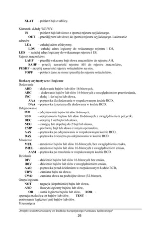 „Projekt współfinansowany ze środków Europejskiego Funduszu Społecznego”
26
XLAT – pobierz bajt z tablicy.
Kierunek-układy WE/WY:
IN – pobierz bajt lub słowo z (portu) rejestru wejściowego,
OUT – prześlij port lub słowo do (portu) rejestru wyjściowego. Ładowanie
adresów
LEA – załaduj adres efektywny,
LDS – załaduj adres logiczny do wskazanego rejestru i DS,
LES – załaduj adres logiczny do wskazanego rejestru i ES.
Rejestr znaczników:
LAHF – prześlij wskazany bajt słowa znaczników do rejestru AH,
SAHF – prześlij zawartość rejestru AH do rejestru znaczników,
PUSHF – prześlij zawartość rejestru wskaźników na stos,
POPF – pobierz dane ze stosu i prześlij do rejestru wskaźników.
Rozkazy arytmetyczne i logiczne
Dodawanie
ADD – dodawanie bajtów lub słów 16-bitowych,
ADC – dodawanie bajtów lub słów 16-bitowych z uwzględnieniem przeniesienia,
INC – dodaj 1 do baj tu lub słowa,
AAA – poprawka dla dodawania w rozpakowanym kodzie BCD,
DAA – poprawka dziesiętna dla dodawania w kodzie BCD.
Odejmowanie
SUB – odejmowanie bajtów lub słów 16-bitowych,
SBB – odejmowanie bajtów lub słów 16-bitowych z uwzględnieniem pożyczki,
DEC – odejmij 1 od bajtu lub słowa,
NEG – zaneguj lub dopełnij do 2 bajt lub słowo,
CMP – porównaj bajt lub słowo z innym operandem,
AAS – poprawka po odejmowaniu w rozpakowanym kodzie BCD,
DAS
Mnożenie
– poprawka dziesiętna po odejmowaniu w kodzie BCD.
MUL – mnożenie bajtów lub słów 16-bitowych, bez uwzględnienia znaku,
IMUL – mnożenie bajtów lub słów 16-bitowych z uwzględnieniem znaku,
AAM
Dzielenie
– poprawka po mnożeniu w rozpakowanym kodzie BCD.
DIV – dzielenie bajtów lub słów 16-bitowych bez znaku,
IDIV – dzielenie bajtów lub słów z uwzględnieniem znaku,
AAD – poprawka przed dzieleniem w rozpakowanym kodzie BCD,
CBW – zamiana bajtu na słowo,
CWD – zamiana słowa na podwójne słowo (32-bitowe),
Grupa logiczna
NOT – negacja (dopełnienie) bajtu lub słowa,
AND – iloczyn logiczny bajtów lub słów,
OR – suma logiczna bajtów lub słów, XOR –
operacja exclusiwe-or bajtów lub słów, TEST –
porównanie logiczne (test) bajtów lub słów.
Przesunięcia
 