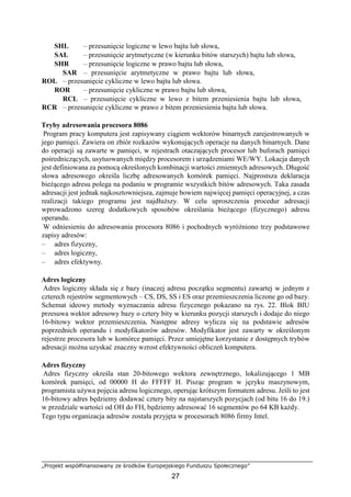 „Projekt współfinansowany ze środków Europejskiego Funduszu Społecznego”
27
SHL – przesunięcie logiczne w lewo bajtu lub słowa,
SAL – przesunięcie arytmetyczne (w kierunku bitów starszych) bajtu lub słowa,
SHR – przesunięcie logiczne w prawo bajtu lub słowa,
SAR – przesunięcie arytmetyczne w prawo bajtu lub słowa,
ROL – przesunięcie cykliczne w lewo bajtu lub słowa.
ROR – przesunięcie cykliczne w prawo bajtu lub słowa,
RCL – przesunięcie cykliczne w lewo z bitem przeniesienia bajtu lub słowa,
RCR – przesunięcie cykliczne w prawo z bitem przeniesienia bajtu lub słowa.
Tryby adresowania procesora 8086
Program pracy komputera jest zapisywany ciągiem wektorów binarnych zarejestrowanych w
jego pamięci. Zawiera on zbiór rozkazów wykonujących operacje na danych binarnych. Dane
do operacji są zawarte w pamięci, w rejestrach otaczających procesor lub buforach pamięci
pośredniczących, usytuowanych między procesorem i urządzeniami WE/WY. Lokacja danych
jest definiowana za pomocą określonych kombinacji wartości zmiennych adresowych. Długość
słowa adresowego określa liczbę adresowanych komórek pamięci. Najprostsza deklaracja
bieżącego adresu polega na podaniu w programie wszystkich bitów adresowych. Taka zasada
adresacji jest jednak najkosztowniejsza, zajmuje bowiem najwięcej pamięci operacyjnej, a czas
realizacji takiego programu jest najdłuższy. W celu uproszczenia procedur adresacji
wprowadzono szereg dodatkowych sposobów określania bieżącego (fizycznego) adresu
operandu.
W odniesieniu do adresowania procesora 8086 i pochodnych wyróżniono trzy podstawowe
zapisy adresów:
– adres fizyczny,
– adres logiczny,
– adres efektywny.
Adres logiczny
Adres logiczny składa się z bazy (inaczej adresu początku segmentu) zawartej w jednym z
czterech rejestrów segmentowych – CS, DS, SS i ES oraz przemieszczenia liczone go od bazy.
Schemat ideowy metody wyznaczania adresu fizycznego pokazano na rys. 22. Blok BIU
przesuwa wektor adresowy bazy o cztery bity w kierunku pozycji starszych i dodaje do niego
16-bitowy wektor przemieszczenia. Następne adresy wylicza się na podstawie adresów
poprzednich operandu i modyfikatorów adresów. Modyfikator jest zawarty w określonym
rejestrze procesora lub w komórce pamięci. Przez umiejętne korzystanie z dostępnych trybów
adresacji można uzyskać znaczny wzrost efektywności obliczeń komputera.
Adres fizyczny
Adres fizyczny określa stan 20-bitowego wektora zewnętrznego, lokalizującego 1 MB
komórek pamięci, od 00000 H do FFFFF H. Pisząc program w języku maszynowym,
programista używa pojęcia adresu logicznego, operując krótszym formatem adresu. Jeśli to jest
16-bitowy adres będziemy dodawać cztery bity na najstarszych pozycjach (od bitu 16 do 19.)
w przedziale wartości od OH do FH, będziemy adresować 16 segmentów po 64 KB każdy.
Tego typu organizacja adresów została przyjęta w procesorach 8086 firmy Intel.
 
