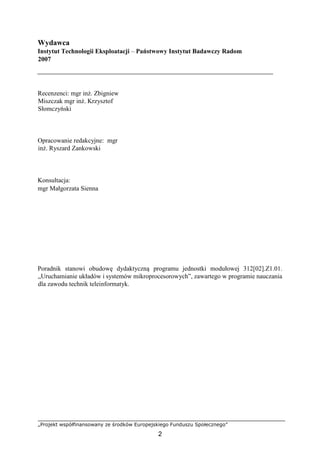 „Projekt współfinansowany ze środków Europejskiego Funduszu Społecznego”
2
Wydawca
Instytut Technologii Eksploatacji – Państwowy Instytut Badawczy Radom
2007
Recenzenci: mgr inż. Zbigniew
Miszczak mgr inż. Krzysztof
Słomczyński
Opracowanie redakcyjne: mgr
inż. Ryszard Zankowski
Konsultacja:
mgr Małgorzata Sienna
Poradnik stanowi obudowę dydaktyczną programu jednostki modułowej 312[02].Z1.01.
„Uruchamianie układów i systemów mikroprocesorowych”, zawartego w programie nauczania
dla zawodu technik teleinformatyk.
 