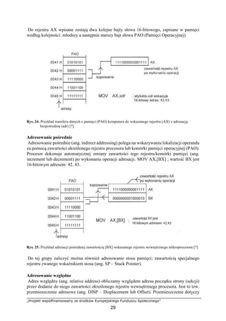 „Projekt współfinansowany ze środków Europejskiego Funduszu Społecznego”
29
Do rejestru AX wpisane zostają dwa kolejne bajty słowa 16-bitowego, zapisane w pamięci
według kolejności: młodszy a następnie starszy bajt słowa PAO (Pamięci Operacyjnej).
Rys. 24. Przykład transferu danych z pamięci (PAO) komputera do wskazanego rejestru (AX) z adresacją
bezpośrednią (adr) [7]
Adresowanie pośrednie
Adresowanie pośrednie (ang. indirect addressing) polega na wskazywaniu lokalizacji operandu
za pomocą zawartości określonego rejestru procesora lub komórki pamięci operacyjnej (PAO).
Procesor dokonuje automatycznej zmiany zawartości tego rejestru/komórki pamięci (ang.
increment lub decrement) po wykonaniu operacji adresacji. MOV AX,[BX] ; wartość BX jest
16-bitowym adresem: 42, 43.
Rys. 25. Przykład adresacji pośredniej zawartością [BX] wskazanego rejestru wewnętrznego mikroprocesora [7]
Do tej grupy zaliczyć można również adresowanie stosu pamięci; zawartością specjalnego
rejestru zwanego wskaźnikiem stosu (ang. SP – Stack Pointer).
Adresowanie względne
Adres względny (ang. relative address) obliczamy względem adresu początku strony (sekcji)
przez dodanie do niego zawartości określonego rejestru wewnętrznego procesora. Jest to tzw.
przemieszczenie adresowe (ang. DISP – Displacement lub Offset). Przemieszczenie dotyczy
 