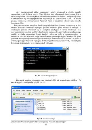 „Projekt współfinansowany ze środków Europejskiego Funduszu Społecznego”
32
Aby zaprogramować układ procesorowy należy skorzystać z dwóch narzędzi
programistycznych. Jedno z nich to TAsm lub jego inny odpowiednik funkcjonalny. Jest to
rodzaj kompilatora, który ze zwykłego pliku tekstowego z rozszerzeniem *.asm generuje plik z
rozszerzeniem *.obj będącego produktem wejściowym dla konsolidatora TLink. Ten z kolei
generuje wynikowy z rozszerzeniem *.exe lub *.com w zależności od ustawienia sposobu
linkowania pliku.
Powyższe darmowe narzędzia, lub ich odpowiedniki funkcjonalne, dostępne są w sieci
Internet. Niektóre komputery wymagają jeszcze obecności pliku rtm.exe w katalogu z
obrabianym plikiem. Ponieważ są to narzędzia działające w trybie tekstowym więc
najwygodniej jest umieścić te pliki w katalogu np. na dysku C: . przykładowa ścieżka dostępu
mogłaby wyglądać następująco C:mój katalog . pierwsze próby z programowaniem w
asemblerze zalecam prowadzić mając zainstalowany system operacyjny Windows 98, gdzie
system DOS nie jest implementowany softwarowo (jak ma to miejsce w Windows XP). Nowsze
systemy operacyjne Microsoft wymagają dodatkowych bibliotek systemowych, o które będzie
dopominać się kompilator w swoich raportach o błędach.
Rys. 30. Ścieżka dostępu do plików
Zawartość katalogu roboczego musi zawierać pliki jak na poniższym slajdzie. Na
wszelki wypadek należy dołączyć plik rtm.exe.
Rys. 31. Zawartość katalogu
 
