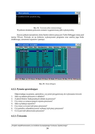 „Projekt współfinansowany ze środków Europejskiego Funduszu Społecznego”
34
Rys. 34. Tworzenie pliku wykonywalnego
Wynikiem działania polecenia zostanie wygenerowany plik wykonywalny.
Jeszcze jednym narzędziem, który bardzo ułatwia pracę jest Turbo Debugger znany pod
nazwą TD.exe. Pozwala on na krokowe wykonywanie programu oraz analizę jego kodu
źródłowego, zawartości rejestrów i pamięci.
Rys. 35. Ekran debugera
4.2.2. Pytania sprawdzające
Odpowiadając na pytania, sprawdzisz, czy jesteś przygotowany do wykonania ćwiczeń.
1. Jakie są zadania procesora w układzie?
2. Z jakich bloków funkcjonalnych składa się procesor?
3. Czy wiesz co oznacza pojęcie rejestru procesora?
4. Jakie są funkcje rejestrów?
5. Czy wiesz co to jest tryb pracy procesora?
6. Czy potrafisz scharakteryzować wybrany tryb pracy procesora?
7. Co to jest tryb adresowania procesora?
4.2.3. Ćwiczenia
 