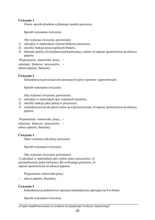 „Projekt współfinansowany ze środków Europejskiego Funduszu Społecznego”
35
Ćwiczenie 1
Omów sposób działania wybranego modelu procesora.
Sposób wykonania ćwiczenia
Aby wykonać ćwiczenie, powinieneś:
1) odszukać w materiałach schemat blokowy procesora,
2) określić funkcje poszczególnych bloków,
3) dokonać analizy ich działania pod kątem pracy całości 4) zapisać spostrzeżenia na arkuszu
papieru.
Wyposażenie stanowiska pracy: −
schematy blokowe procesorów, −
arkusz papieru, flamastry.
Ćwiczenie 2
Scharakteryzuj przeznaczenie poznanych typów rejestrów segmentowych.
Sposób wykonania ćwiczenia
Aby wykonać ćwiczenie, powinieneś:
1) odszukać w materiałach opis szukanych rejestrów,
2) określić funkcje jakie pełnią w procesorze,
3) scharakteryzować do jakich celów są wykorzystywane, 4) zapisać spostrzeżenia na arkuszu
papieru.
Wyposażenie stanowiska pracy: −
schematy blokowe procesorów, −
arkusz papieru, flamastry.
Ćwiczenie 3
Opisz wybrany tryb pracy procesora.
Sposób wykonania ćwiczenia
Aby wykonać ćwiczenie, powinieneś:
1) odszukać w materiałach opis trybów pracy procesorów, 2)
przeanalizować jeden tryb pracy dla wybranego procesora, 3)
zapisać spostrzeżenia na arkuszu papieru.
Wyposażenie stanowiska pracy:
− arkusz papieru, flamastry.
Ćwiczenie 4
Scharakteryzuj podstawowe operacje matematyczne operujące na 8-u bitach.
Sposób wykonania ćwiczenia
 