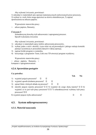 „Projekt współfinansowany ze środków Europejskiego Funduszu Społecznego”
36
Aby wykonać ćwiczenie, powinieneś:
1) odszukać w materiałach opis operacji matematycznych realizowanych przez procesory,
2) wybrać te z nich, które mogą operować na słowie ośmiobitowym, 3) zapisać
spostrzeżenia na arkuszu papieru.
Wyposażenie stanowiska pracy:
− arkusz papieru, flamastry.
Ćwiczenie 5
Scharakteryzuj dowolny tryb adresowania i zaprogramuj procesor.
Sposób wykonania ćwiczenia
Aby wykonać ćwiczenie, powinieneś:
1) odszukać w materiałach opisy trybów adresowania procesorów,
2) wybrać jeden z nich i określić, czym różni się od pozostałych i jakiego rodzaju komórki
pamięci uczestniczą w przesyłaniu danych w takiej operacji,
3) napisać krótki program w notatniku,
4) korzystając z programów Tasm, Link oraz TD utworzyć program wynikowy.
Wyposażenie stanowiska pracy:
− arkusz papieru, flamastry, −
komputer z oprogramowaniem.
4.2.4. Sprawdzian postępów
Czy potrafisz:
Tak Nie
1) wyjaśnić pojęcie procesora?
2) wyjaśnić sposób działania procesora?
3) opisać bloki z których składa się procesor?
4) określić pojęcie rejestru procesora? 5) wyjaśnić do czego służą rejestry? 6)
wyjaśnić co to jest tryb pracy procesora? 7) scharakteryzować wybrany tryb pracy
procesora?
8) wyjaśnić pojęcie trybu adresowania?
4.3. System mikroprocesorowy
4.3.1. Materiał nauczania
 