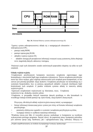 „Projekt współfinansowany ze środków Europejskiego Funduszu Społecznego”
37
Rys. 36. Schemat blokowy systemu mikroprocesorowego [8]
Typowy system mikroprocesorowy składa się z następujących elementów: −
mikroprocesora CPU,
− pamięci stałej ROM,
− pamięci operacyjnej RAM,
− układów wejścia-wyjścia I/O,
− układów sterujących przepływem informacji zwanymi szyną systemową, która obejmuje
m.in. magistralę danych, adresową i sterującą.
Ponieważ część tych elementów zostało omówionych poprzednio skupimy się tylko na tych
ostatnich.
Układy wejścia-wyjścia.
Urządzeniami peryferyjnymi komputera nazywamy urządzenia zapewniające jego
komunikację z otoczeniem bądź jego urządzenia wykonawcze. Nazwa urządzenia peryferyjne
może być nieco myląca, gdyż sugeruje umieszczenie tych urządzeń poza komputerem, co nie
zawsze jest prawdą (przykład: stacje dysków). Urządzenia peryferyjne nie komunikują się z
systemem bezpośrednio, lecz za pomocą specjalnych układów zwanych interfejsem bądź
kontrolerami tych urządzeń. Z punktu widzenia systemu układy te stanowią układy
wejścia/wyjścia.
Typowymi urządzeniami wejściowymi są: klawiatura, mysz, Urządzenia
wyjściowe to np.: drukarka, monitor, ploter.
Urządzenia, w przypadku których transmisja danych przebiega w obu kierunkach to
wszelkiego rodzaju nośniki pamięci np. dysk twardy, stacja dysków elastycznych.
Przyczyny, dla których układy wejścia/wyjścia muszą istnieć, są następujące:
− format informacji dostarczanej przez system jest różny od formatu informacji urządzenia
peryferyjnego,
− parametry elektryczne sygnałów w systemie i urządzeniu peryferyjnym są różne,
− występuje różnica w szybkości transmisji informacji.
Wiadomą rzeczą jest fakt, iż wszystkie procesy zachodzące w komputerze są wynikiem
wykonywania pewnego programu. Innymi słowy, do poprawnej pracy komputera potrzebny
jest zarówno sprzęt (ang. hardware), jak i oprogramowanie (ang. software). Dotyczy to
CPU ROM RAM I/O
Adres
Dane
sterowanie
 