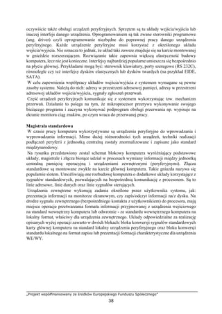 „Projekt współfinansowany ze środków Europejskiego Funduszu Społecznego”
38
oczywiście także obsługi urządzeń peryferyjnych. Sprzętem są tu układy wejścia/wyjścia lub
inaczej interfejs danego urządzenia. Oprogramowaniem są tak zwane sterowniki programowe
(ang. driver) czyli oprogramowanie niezbędne do poprawnej pracy danego urządzenia
peryferyjnego. Każde urządzenie peryferyjne musi korzystać z określonego układu
wejścia/wyjścia. Nie oznacza to jednak, że układ taki zawsze znajduje się na karcie montowanej
w gnieździe rozszerzającym. Rozwiązanie takie zapewnia większą elastyczność budowy
komputera, lecz nie jest konieczne. Interfejsy najbardziej popularne umieszcza się bezpośrednio
na płycie głównej. Przykładami mogą być: sterownik klawiatury, porty szeregowe (RS 232C),
równoległe czy też interfejsy dysków elastycznych lub dysków twardych (na przykład EIDE,
SATA).
W celu zapewnienia współpracy układów wejścia/wyjścia z systemem wymagane są pewne
zasoby systemu. Należą do nich: adresy w przestrzeni adresowej pamięci, adresy w przestrzeni
adresowej układów wejścia/wyjścia, sygnały zgłoszeń przerwań.
Część urządzeń peryferyjnych komunikuje się z systemem wykorzystując tzw. mechanizm
przerwań. Działanie to polega na tym, że mikroprocesor przerywa wykonywanie swojego
bieżącego programu i zaczyna wykonywać podprogram obsługi przerwania np. wypisuje na
ekranie monitora ciąg znaków, po czym wraca do przerwanej pracy.
Magistrala standardowa
W czasie pracy komputera wykorzystywane są urządzenia peryferyjne do wprowadzania i
wyprowadzania informacji. Mimo dużej różnorodności tych urządzeń, techniki realizacji
podłączeń peryferii z jednostką centralną zostały znormalizowane i zapisane jako standard
międzynarodowy.
Na rysunku przedstawiony został schemat blokowy komputera wyróżniający podstawowe
układy, magistrale i złącza biorące udział w procesach wymiany informacji między jednostką
centralną pamięcią operacyjną i urządzeniami zewnętrznymi (peryferyjnymi). Złącza
standardowe są montowane zwykle na karcie głównej komputera. Takie gniazda nazywa się
popularnie slotem. Umożliwiają one rozbudowę komputera o dodatkowe układy korzystające z
sygnałów standardowych, pozwalających na bezpośrednią komunikację z procesorem. Są to
linie adresowe, linie danych oraz linie sygnałów sterujących.
Urządzenia zewnętrzne wykonują zadania określone przez użytkownika systemu, jak:
prezentacja informacji na monitorze ekranowym, czy zapis/odczyt informacji na/z dysku. Na
drodze sygnału zewnętrznego (bezpośredniego kontaktu z użytkownikiem) do procesora, mają
miejsce operacje przetwarzania formatu informacji przyjmowanej z urządzenia wejściowego
na standard wewnętrzny komputera lub odwrotnie - ze standardu wewnętrznego komputera na
lokalny format, właściwy dla urządzenia zewnętrznego. Układy odpowiedzialne za realizację
opisanych wyżej operacji zawarto w dwóch blokach: bloku konwersji sygnałów standardowych
karty głównej komputera na standard lokalny urządzenia peryferyjnego oraz bloku konwersji
standardu lokalnego na format zapisu lub prezentacji formacji charakterystyczne dla urządzenia
WE/WY.
 