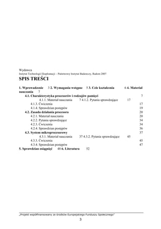 „Projekt współfinansowany ze środków Europejskiego Funduszu Społecznego”
3
Wydawca
Instytut Technologii Eksploatacji – Państwowy Instytut Badawczy, Radom 2007
SPIS TREŚCI
1. Wprowadzenie 3 2. Wymagania wstępne 5 3. Cele kształcenia 6 4. Materiał
nauczania 7
4.1. Charakterystyka procesorów i rodzajów pamięci 7
4.1.1. Materiał nauczania 7 4.1.2. Pytania sprawdzające 17
4.1.3. Ćwiczenia 17
4.1.4. Sprawdzian postępów 19
4.2. Zasada działania procesora 20
4.2.1. Materiał nauczania 20
4.2.2. Pytania sprawdzające 34
4.2.3. Ćwiczenia 34
4.2.4. Sprawdzian postępów 36
4.3. System mikroprocesorowy 37
4.3.1. Materiał nauczania 37 4.3.2. Pytania sprawdzające 45
4.3.3. Ćwiczenia 45
4.3.4. Sprawdzian postępów 47
5. Sprawdzian osiągnięć 48 6. Literatura 52
 