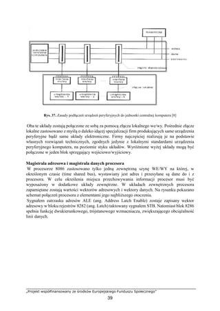 „Projekt współfinansowany ze środków Europejskiego Funduszu Społecznego”
39
Rys. 37. Zasady podłączeń urządzeń peryferyjnych do jednostki centralnej komputera [8]
Oba te układy zostają połączone ze sobą za pomocą złącza lokalnego we/wy. Pośrednie złącze
lokalne zastosowano z myślą o daleko idącej specjalizacji firm produkujących same urządzenia
peryferyjne bądź same układy elektroniczne. Firmy najczęściej realizują je na podstawie
własnych rozwiązań technicznych, zgodnych jedynie z lokalnymi standardami urządzenia
peryferyjnego komputera, na poziomie styku układów. Wyróżnione wyżej układy mogą być
połączone w jeden blok sprzęgający wejściowo/wyjściowy.
Magistrala adresowa i magistrala danych procesora
W procesorze 8086 zastosowano tylko jedną zewnętrzną szynę WE/WY na której, w
określonym czasie (time shared bus), wystawiany jest adres i przesyłane są dane do i z
procesora. W celu określenia miejsca przechowywania informacji procesor musi być
wyposażony w dodatkowe układy zewnętrzne. W układach zewnętrznych procesora
zapamiętane zostają wartości wektorów adresowych i wektory danych. Na rysunku pokazano
schemat połączeń procesora z elementami jego najbliższego otoczenia.
Sygnałem zatrzasku adresów ALE (ang. Address Latch Enable) zostaje zapisany wektor
adresowy w bloku rejestrów 8282 (ang. Latch) taktowany sygnałem STB. Natomiast blok 8286
spełnia funkcję dwukierunkowego, trójstanowego wzmacniacza, zwiększającego obciążalność
linii danych.
 