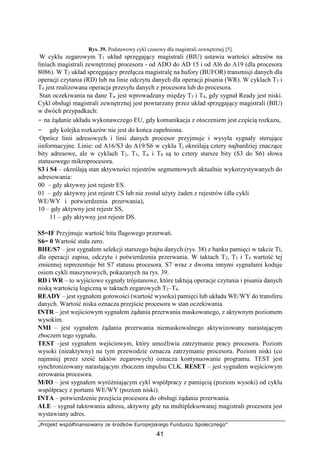 „Projekt współfinansowany ze środków Europejskiego Funduszu Społecznego”
41
Rys. 39. Podstawowy cykl czasowy dla magistrali zewnętrznej [5]
W cyklu zegarowym T1 układ sprzęgający magistrali (BIU) ustawia wartości adresów na
liniach magistrali zewnętrznej procesora - od ADO do AD 15 i od Al6 do A19 (dla procesora
8086). W T2 układ sprzęgający przełącza magistralę na bufory (BUFOR) transmisji danych dla
operacji czytania (RD) lub na linie odczytu danych dla operacji pisania (WR). W cyklach T3 i
T4 jest realizowana operacja przesyłu danych z procesora lub do procesora.
Stan oczekiwania na dane Tw jest wprowadzany między T3 i T4, gdy sygnał Ready jest niski.
Cykl obsługi magistrali zewnętrznej jest powtarzany przez układ sprzęgający magistrali (BIU)
w dwóch przypadkach:
− na żądanie układu wykonawczego EU, gdy komunikacja z otoczeniem jest częścią rozkazu,
− gdy kolejka rozkazów nie jest do końca zapełniona.
Oprócz linii adresowych i linii danych procesor przyjmuje i wysyła sygnały sterujące
iinformacyjne. Linie: od A16/S3 do A19/S6 w cyklu Tj określają cztery najbardziej znaczące
bity adresowe, ale w cyklach T2, T3, Tw i T4 są to cztery starsze bity (S3 do S6) słowa
statusowego mikroprocesora.
S3 i S4 – określają stan aktywności rejestrów segmentowych aktualnie wykorzystywanych do
adresowania:
00 – gdy aktywny jest rejestr ES.
01 – gdy aktywny jest rejestr CS lub nie został użyty żaden z rejestrów (dla cykli
WE/WY i potwierdzenia przerwania),
10 – gdy aktywny jest rejestr SS,
11 – gdy aktywny jest rejestr DS.
S5=IF Przyjmuje wartość bitu flagowego przerwań.
S6= 0 Wartość stała zero.
BHE/S7 – jest sygnałem selekcji starszego bajtu danych (rys. 38) z banku pamięci w takcie Ti,
dla operacji zapisu, odczytu i potwierdzenia przerwania. W taktach T2, T3 i T4 wartość tej
zmiennej reprezentuje bit S7 statusu procesora. S7 wraz z dwoma innymi sygnałami koduje
osiem cykli maszynowych, pokazanych na rys. 39.
RD i WR – to wyjściowe sygnały trójstanowe, które taktują operacje czytania i pisania danych
niską wartością logiczną w taktach zegarowych T2–T4.
READY – jest sygnałem gotowości (wartość wysoka) pamięci lub układu WE/WY do transferu
danych. Wartość niska oznacza przejście procesora w stan oczekiwania
INTR – jest wejściowym sygnałem żądania przerwania maskowanego, z aktywnym poziomem
wysokim.
NMI – jest sygnałem żądania przerwania niemaskowalnego aktywizowany narastającym
zboczem tego sygnału.
TEST –jest sygnałem wejściowym, który umożliwia zatrzymanie pracy procesora. Poziom
wysoki (nieaktywny) na tym przewodzie oznacza zatrzymanie procesora. Poziom niski (co
najmniej przez sześć taktów zegarowych) oznacza kontynuowanie programu. TEST jest
synchronizowany narastającym zboczem impulsu CLK. RESET – jest sygnałem wejściowym
zerowania procesora.
M/IO – jest sygnałem wyróżniającym cykl współpracy z pamięcią (poziom wysoki) od cyklu
współpracy z portami WE/WY (poziom niski).
INTA – potwierdzenie przejścia procesora do obsługi żądania przerwania.
ALE – sygnał taktowania adresu, aktywny gdy na multipleksowanej magistrali procesora jest
wystawiany adres.
 