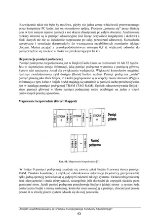„Projekt współfinansowany ze środków Europejskiego Funduszu Społecznego”
43
Rozwiązanie takie nie było by możliwe, gdyby nie jedna cenna właściwość przetwarzanego
przez komputery PC kodu: jest on stosunkowo spójny. Procesor „porusza się” przez dłuższy
czas w tym samym rejonie pamięci a nie skacze chaotycznie po całym obszarze. Analizowane
rozkazy ułożone są w pamięci sekwencyjnie (nie licząc oczywiście rozgałęzień i skoków) a
bloki danych też nie są świadomie rozpraszane po całej przestrzeni adresowej. Rozważania
teoretyczne i symulacje doprowadziły do wyznaczenia przybliżonych rozmiarów takiego
obszaru. Można przyjąć z prawdopodobieństwem równym 0,9 iż większość odwołać do
pamięci będzie się mieścić w bloku nie przekraczającym 16 kB.
Organizacja pamięci podręcznej
Pamięć podręczna zorganizowana jest w linijki (Cache Lines) o rozmiarach 16 lub 32 bajtów.
Jest to najmniejsza porcja informacji, jaką pamięć podręczna wymienia z pamięcią główną.
System taki narzucony został dla zwiększenia wydajności. Większość kontrolerów magistral
realizuje zwielokrotniony cykl dostępu (Burst) bardzo szybko. Pamięć podręczna „widzi”
pamięć główną jako zbiór linijek, te z kolei pogrupowane są w zespoły zwane stronami (Pages).
Informacja o tym, które z linijek RAM znajdują się aktualnie w pamięci cache przechowywana
jest w katalogu pamięci podręcznej TRAM (TAG-RAM). Sposób odwzorowywania linijek i
stron pamięci głównej w bloku pamięci podręcznej może przebiegać na jeden z trzech
omówionych poniżej sposobów.
Mapowanie bezpośrednie (Direct Mapped)
Rys. 41. Mapowanie bezpośrednie [5]
W linijce 0 pamięci podręcznej znajduje się zawsze jakaś linijka 0 pewnej strony pamięci
RAM. Prostota konstrukcji i szybkość odszukiwania informacji (wystarczy przeprowadzić
tylko jedną operację porównania) są jedynymi zaletami takiego systemu. Układ cechuje niestety
brak elastyczności i mała efektywność, szczególnie jeśli dochodzi do częstych skoków poza
granicami stron. Jeżeli pamięć podręczna przechowuje linijkę n jakiejś strony a system żąda
dostarczenia linijki n strony następnej, kontroler musi usunąć ją z pamięci, chociaż jest prawie
pewne iż w chwilę potem system odwoła się do niej ponownie.
 