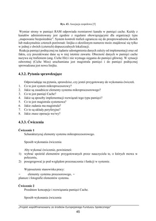 „Projekt współfinansowany ze środków Europejskiego Funduszu Społecznego”
45
Rys. 43. Asocjacja zespołowa [5]
Wymiar strony w pamięci RAM odpowiada rozmiarowi kanału w pamięci cache. Każdy z
kanałów administrowany jest zgodnie z regułami obowiązującymi dla organizacji typu
„mapowanie bezpośrednie”. System kontroli trafień ogranicza się do przeprowadzenia dwóch
lub maksymalnie czterech porównań: linijka o określonym numerze może znajdować się tylko
w jednej z dwóch (czterech) dopuszczalnych lokalizacji.
Reakcja pamięci podręcznej na żądanie udostępnienia danych zależy od implementacji oraz od
faktu, czy poszukiwane dane są w niej istotnie zawarte. Obecność danych w pamięci cache
nazywa się trafieniem (ang. Ciche Hit) i nie wymaga sięgania do pamięci głównej. W sytuacji
odwrotnej (Ciche Miss) uruchamiana jest magistrala pamięci i do pamięci podręcznej
sprowadzana jest nowa linijka.
4.3.2. Pytania sprawdzające
Odpowiadając na pytania, sprawdzisz, czy jesteś przygotowany do wykonania ćwiczeń.
1. Co to jest system mikroprocesorowy?
2. Jakie są zasadnicze elementy systemu mikroprocesorowego?
3. Co to jest pamięć Cache?
4. Jakie są sposoby implementacji rozwiązań tego typu pamięci?
5. Co to jest magistrala systemowa?
6. Jakie zadania ma magistrala?
7. Co to są układy peryferyjne?
8. Jakie znasz operacje we/wy?
4.3.3. Ćwiczenia
Ćwiczenie 1
Scharakteryzuj elementy systemu mikroprocesorowego.
Sposób wykonania ćwiczenia
Aby wykonać ćwiczenie, powinieneś:
1) wybrać spośród elementów przygotowanych przez nauczyciela te, o których mowa w
poleceniu,
2) posegregować je pod względem przeznaczenia i funkcji w systemie.
Wyposażenie stanowiska pracy:
− elementy systemu procesorowego, −
plansze i fotografie elementów systemu.
Ćwiczenie 2
Przedstaw koncepcje i rozwiązania pamięci Cache.
Sposób wykonania ćwiczenia
 