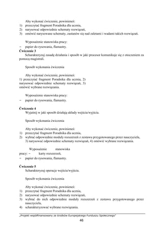 „Projekt współfinansowany ze środków Europejskiego Funduszu Społecznego”
46
Aby wykonać ćwiczenie, powinieneś:
1) przeczytać fragment Poradnika dla ucznia,
2) narysować odpowiednie schematy rozwiązań,
3) omówić narysowane schematy, zastanów się nad zaletami i wadami takich rozwiązań.
Wyposażenie stanowiska pracy:
− papier do rysowania, flamastry.
Ćwiczenie 3
Scharakteryzuj zasadę działania i sposób w jaki procesor komunikuje się z otoczeniem za
pomocą magistrali.
Sposób wykonania ćwiczenia
Aby wykonać ćwiczenie, powinieneś:
1) przeczytać fragment Poradnika dla ucznia, 2)
narysować odpowiednie schematy rozwiązań, 3)
omówić wybrane rozwiązania.
Wyposażenie stanowiska pracy:
− papier do rysowania, flamastry.
Ćwiczenie 4
Wyjaśnij w jaki sposób działają układy wejścia/wyjścia.
Sposób wykonania ćwiczenia
Aby wykonać ćwiczenie, powinieneś:
1) przeczytać fragment Poradnika dla ucznia,
2) wybrać odpowiednie moduły rozszerzeń z zestawu przygotowanego przez nauczyciela,
3) narysować odpowiednie schematy rozwiązań, 4) omówić wybrane rozwiązania.
Wyposażenie stanowiska
pracy: − karty rozszerzeń,
− papier do rysowania, flamastry.
Ćwiczenie 5
Scharakteryzuj operacje wejścia/wyjścia.
Sposób wykonania ćwiczenia
Aby wykonać ćwiczenie, powinieneś:
1) przeczytać fragment Poradnika dla ucznia,
2) narysować odpowiednie schematy rozwiązań,
3) wybrać do nich odpowiednie moduły rozszerzeń z zestawu przygotowanego przez
nauczyciela,
4) scharakteryzować wybrane rozwiązania.
 