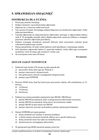 „Projekt współfinansowany ze środków Europejskiego Funduszu Społecznego”
48
5. SPRAWDZIAN OSIĄGNIĘĆ
INSTRUKCJA DLA UCZNIA
1 Przeczytaj uważnie instrukcję.
2 Podpisz imieniem i nazwiskiem kartę odpowiedzi.
3 Zapoznaj się z zestawem zadań testowych.
4 Test zawiera 20 zadań. Do każdego zadania dołączone są 4 możliwości odpowiedzi. Tylko
jedna jest prawidłowa.
5 Udzielaj odpowiedzi na załączonej karcie odpowiedzi, stawiając w odpowiedniej rubryce
znak X. W przypadku pomyłki należy błędną odpowiedź zaznaczyć kółkiem, a następnie
ponownie zakreślić odpowiedź prawidłową.
6 Zadania wymagają stosunkowo prostych obliczeń, które powinieneś wykonać przed
wskazaniem poprawnego wyniku.
7 Pracuj samodzielnie, bo tylko wtedy będziesz miał satysfakcję z wykonanego zadania.
8 Jeśli udzielenie odpowiedzi będzie Ci sprawiało trudność, wtedy odłóż jego rozwiązanie
na później i wróć do niego, gdy zostanie Ci wolny czas.
9 Na rozwiązanie testu masz 60 minut.
Powodzenia!
ZESTAW ZADAŃ TESTOWYCH
1. Podstawki typu Socket 478 stosuje się jako gniazda dla
a) procesorów firmy Intel typu np. Pentium 4.
b) pamięci statycznych i dynamicznych.
c) kart graficznych o dużych wymaganiach energetycznych.
d) pamięci typu EEPROM.
2. Procesor 80386 firmy Intel był pierwszym procesorem rodziny x86 architekturze a) 12-
bitowej.
b) 16-bitowej.
c) 32-bitowej.
d) 64-bitowej.
3. Podstawową różnicą pomiędzy pamięciami typu SRAM i DRAM jest
a) pamięć DRAM jest pamięcią, która wymaga procesu odświeżania zawartości.
b) pamięć DRAM jest pamięcią, którą używa się niezmiernie rzadko.
c) pamięć SRAM są dużo tańsze niż DRAM.
d) pamięci statyczne używane są do budowy pamięci operacyjnej komputera.
4. Pamięć EEPROM jest typem pamięci
a) której zawartość jest ustalona w procesie produkcji.
b) w której zmiana zawartości komórek odbywa się w sposób elektryczny.
c) której zawartość może być tylko raz modyfikowana.
d) dynamicznej nie wymagającej odświeżania.
5. W pamięciach typu ROM zawartość pamięci może być
 