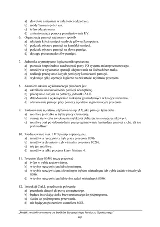 „Projekt współfinansowany ze środków Europejskiego Funduszu Społecznego”
49
a) dowolnie zmieniana w zależności od potrzeb.
b) modyfikowana jeden raz.
c) tylko odczytywana.
d) zmieniona przy pomocy promieniowania UV.
6. Organizacją pamięci nazywamy sposób
a) ułożenia kości pamięci na płycie głównej komputera.
b) podziału obszaru pamięci na komórki pamięci.
c) podziału obszaru pamięci na słowa pamięci.
d) dostępu procesora do słów pamięci.
7. Jednostka arytmetyczno-logiczna mikroprocesora
a) pozwala bezpośrednio zaadresować porty I/O systemu mikroprocesorowego.
b) umożliwia wykonanie operacji odejmowania na liczbach bez znaku.
c) realizuje przesyłanie danych pomiędzy komórkami pamięci.
d) wykonuje tylko operacje logiczne na zawartości rejestrów procesora.
8. Zadaniem układu wykonawczego procesora jest
a) określanie adresu komórek pamięci zewnętrznej.
b) przesyłanie danych na potrzeby jednostki ALU.
c) dekodowanie i wykonywanie rozkazów gromadzonych w kolejce rozkazów.
d) adresowanie pamięci przy pomocy rejestrów segmentowych procesora.
9. Zastosowanie rejestrów użytkownika np. AX jako pamięci typu ciche
a) możliwe jest tylko w trybie pracy chronionej.
b) stosuje się w celu zwiększenia szybkości obliczeń zmiennoprzecinkowych.
c) możliwe jest po odpowiednim przeprogramowaniu kontrolera pamięci ciche. d) nie
jest możliwe.
10. Zaadresowanie max. 1MB pamięci operacyjnej
a) umożliwia rzeczywisty tryb pracy procesora 8086.
b) umożliwia chroniony tryb wirtualny procesora 80286.
c) nie jest możliwe.
d) umożliwia tylko procesor klasy Pentium 4.
11. Procesor klasy 80386 może pracować
a) tylko w trybie rzeczywistym.
b) w trybie rzeczywistym lub chronionym.
c) w trybie rzeczywistym, chronionym trybem wirtualnym lub trybie zadań wirtualnych
8086.
d) w trybie rzeczywistym lub trybie zadań wirtualnych 8086.
12. Instrukcji CALL przedstawia polecenie
a) przesłania danych do portu zewnętrznego.
b) będące instrukcją skoku bezwarunkowego do podprogramu.
c) skoku do podprogramu przerwania.
d) nie będącym poleceniem asemblera 8086.
 