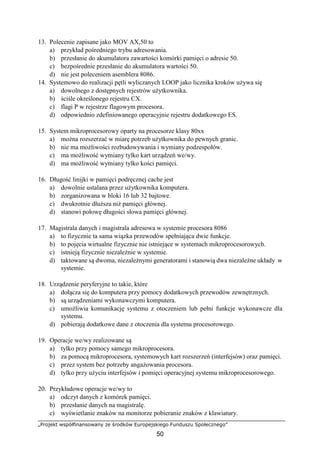 „Projekt współfinansowany ze środków Europejskiego Funduszu Społecznego”
50
13. Polecenie zapisane jako MOV AX,50 to
a) przykład pośredniego trybu adresowania.
b) przesłanie do akumulatora zawartości komórki pamięci o adresie 50.
c) bezpośrednie przesłanie do akumulatora wartości 50.
d) nie jest poleceniem asemblera 8086.
14. Systemowo do realizacji pętli wyliczanych LOOP jako licznika kroków używa się
a) dowolnego z dostępnych rejestrów użytkownika.
b) ściśle określonego rejestru CX.
c) flagi P w rejestrze flagowym procesora.
d) odpowiednio zdefiniowanego operacyjnie rejestru dodatkowego ES.
15. System mikroprocesorowy oparty na procesorze klasy 80xx
a) można rozszerzać w miarę potrzeb użytkownika do pewnych granic.
b) nie ma możliwości rozbudowywania i wymiany podzespołów.
c) ma możliwość wymiany tylko kart urządzeń we/wy.
d) ma możliwość wymiany tylko kości pamięci.
16. Długość linijki w pamięci podręcznej cache jest
a) dowolnie ustalana przez użytkownika komputera.
b) zorganizowana w bloki 16 lub 32 bajtowe.
c) dwukrotnie dłuższa niż pamięci głównej.
d) stanowi połowę długości słowa pamięci głównej.
17. Magistrala danych i magistrala adresowa w systemie procesora 8086
a) to fizycznie ta sama wiązka przewodów spełniająca dwie funkcje.
b) to pojęcia wirtualne fizycznie nie istniejące w systemach mikroprocesorowych.
c) istnieją fizycznie niezależnie w systemie.
d) taktowane są dwoma, niezależnymi generatorami i stanowią dwa niezależne układy w
systemie.
18. Urządzenie peryferyjne to takie, które
a) dołącza się do komputera przy pomocy dodatkowych przewodów zewnętrznych.
b) są urządzeniami wykonawczymi komputera.
c) umożliwia komunikację systemu z otoczeniem lub pełni funkcje wykonawcze dla
systemu.
d) pobierają dodatkowe dane z otoczenia dla systemu procesorowego.
19. Operacje we/wy realizowane są
a) tylko przy pomocy samego mikroprocesora.
b) za pomocą mikroprocesora, systemowych kart rozszerzeń (interfejsów) oraz pamięci.
c) przez system bez potrzeby angażowania procesora.
d) tylko przy użyciu interfejsów i pomięci operacyjnej systemu mikroprocesorowego.
20. Przykładowe operacje we/wy to
a) odczyt danych z komórek pamięci.
b) przesłanie danych na magistralę.
c) wyświetlanie znaków na monitorze pobieranie znaków z klawiatury.
 