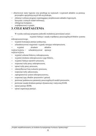 „Projekt współfinansowany ze środków Europejskiego Funduszu Społecznego”
6
− obserwować stany logiczne oraz przebiegi na wejściach i wyjściach układów za pomocą
przyrządów specjalistycznych lub oscyloskopu,
− obsłużyć wybrany program wspomagający projektowanie układów logicznych,
– korzystać z różnych źródeł informacji,
– obsługiwać komputer,
– współpracować w grupie.
3. CELE KSZTAŁCENIA
W wyniku realizacji programu jednostki modułowej powinieneś umieć:
− wyjaśnić funkcje i zasady współpracy poszczególnych bloków systemu
mikroprocesorowego,
− wyjaśnić koncepcje pamięci podręcznej,
− scharakteryzować magistrale i sygnały sterujące mikroprocesora,
− wyjaśnić działanie układów
wejścia/wyjścia, − scharakteryzować operacje
wejścia/wyjścia,
− wyjaśnić schemat blokowy mikroprocesora,
− wyjaśnić działanie mikroprocesora i jego bloków,
− wyjaśnić funkcje rejestrów procesora,
− rozpoznać tryby pracy mikroprocesora,
− opisać tryby pracy procesora,
− zidentyfikować listę rozkazów procesora,
− rozpoznać tryby adresowania,
− zaprogramować system mikroprocesorowy,
− rozpoznać typy obudów procesorów i gniazd,
− porównać podstawowe parametry poszczególnych modeli procesorów,
− porównać zasadę działania pamięci dynamicznej i statycznej RAM,
− opisać pamięci ROM,
− opisać organizacja pamięci.
 