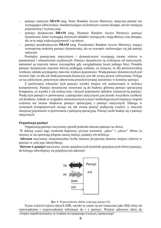 „Projekt współfinansowany ze środków Europejskiego Funduszu Społecznego”
8
– pamięci statyczne SRAM (ang. Static Random Access Memory), statyczna pamięć nie
wymagające odświeżania, charakteryzujące się krótszym czasem dostępu, ale też mniejszą
pojemnością i wyższą ceną;
– pamięci dynamiczne DRAM (ang. Dynamic Random Access Memory), pamięci
dynamiczne, które wymagają złożonych układów sterujących i mają dłuższy czas dostępu,
ale za to mają większą pojemność i są tańsze;
– pamięci pseudostatyczne PRAM (ang. Pseudostatic Random Access Memory), mające
wewnętrzną strukturę pamięci dynamicznej, ale na zewnątrz zachowujące się jak pamięć
statyczna.
Pomiędzy pamięciami statycznymi i dynamicznymi występują istotne różnice w
parametrach i własnościach użytkowych. Pamięci dynamiczne są wolniejsze od statycznych,
natomiast są znacznie tańsze (szczególnie gdy uwzględniamy koszt jednego bitu). Ponadto
pamięci dynamiczne znacznie łatwiej podlegają scaleniu, co oznacza, że dla porównywalnej
wielkości układu uzyskujemy znacznie większe pojemności. Wadą pamięci dynamicznych jest
również fakt, że dla ich funkcjonowania konieczny jest tak zwany proces odświeżania. Polega
on na cyklicznym, ponownym odnowieniu przechowywanej zawartości w komórce pamięci.
Z porównania własności tych pamięci wynika miejsce ich zastosowania w technice
komputerowej. Pamięci dynamiczne stosowane są do budowy głównej pamięci operacyjnej
komputera, co wynika z ich niskiej ceny i dużych pojemności układów scalonych tej pamięci.
Wadą tych pamięci w porównaniu z pamięciami statycznymi jest przede wszystkim szybkość
ich działania. Jednak ze względów ekonomicznych (cena) i technologicznych (mniejszy stopień
scalenia) nie można zbudować pamięci operacyjnej z pamięci statycznych. Dlatego w
systemach komputerowych stosuje się tak zwaną pamięć podręczną (cache), o znacznie
mniejszej pojemności w porównaniu z pamięcią operacyjną. Pamięć cache buduje się z pamięci
statycznych.
Organizacja pamięci
Organizacją pamięci nazywamy sposób podziału obszaru pamięci na słowa.
W dalszej części tego rozdziału będziemy używać terminów „adres” i „słowo”. Mimo że
terminy te nie sprawiają kłopotu naszej intuicji, podamy ich definicje.
Adresem nazywamy niepowtarzalną liczbę (numer) przypisaną danemu miejscu (słowu) w
pamięci w celu jego identyfikacji.
Słowem w pamięci nazywamy zestaw pojedynczych komórek (pojedynczych bitów) pamięci,
do którego odwołujemy się pojedynczym adresem.
Rys. 1. Wyprowadzenia układu scalonego pamięci [8]
Szyna wejścia/wyjścia danych (DB, zaciski te często są też oznaczane jako DQ) służy do
wprowadzania i wyprowadzania informacji do i z pamięci. Wejście adresowe służy do
 
