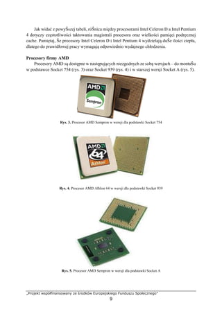 „Projekt współfinansowany ze środków Europejskiego Funduszu Społecznego”
9
Jak widać z powyŜszej tabeli, róŜnica między procesorami Intel Celeron D a Intel Pentium
4 dotyczy częstotliwości taktowania magistrali procesora oraz wielkości pamięci podręcznej
cache. Pamiętaj, Ŝe procesory Intel Celeron D i Intel Pentium 4 wydzielają duŜe ilości ciepła,
dlatego do prawidłowej pracy wymagają odpowiednio wydajnego chłodzenia.
Procesory firmy AMD
Procesory AMD są dostępne w następujących niezgodnych ze sobą wersjach – do montaŜu
w podstawce Socket 754 (rys. 3) oraz Socket 939 (rys. 4) i w starszej wersji Socket A (rys. 5).
Rys. 3. Procesor AMD Sempron w wersji dla podstawki Socket 754
Rys. 4. Procesor AMD Alhlon 64 w wersji dla podstawki Socket 939
Rys. 5. Procesor AMD Sempron w wersji dla podstawki Socket A
 