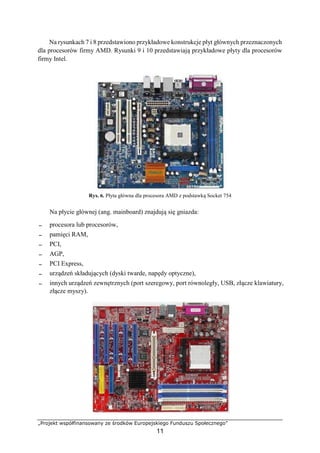 „Projekt współfinansowany ze środków Europejskiego Funduszu Społecznego”
11
Na rysunkach 7 i 8 przedstawiono przykładowe konstrukcje płyt głównych przeznaczonych
dla procesorów firmy AMD. Rysunki 9 i 10 przedstawiają przykładowe płyty dla procesorów
firmy Intel.
Rys. 6. Płyta główna dla procesora AMD z podstawką Socket 754
Na płycie głównej (ang. mainboard) znajdują się gniazda:
− procesora lub procesorów,
− pamięci RAM,
− PCI,
− AGP,
− PCI Express,
− urządzeń składujących (dyski twarde, napędy optyczne),
− innych urządzeń zewnętrznych (port szeregowy, port równoległy, USB, złącze klawiatury,
złącze myszy).
 