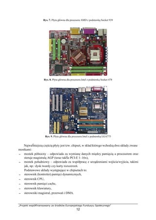 „Projekt współfinansowany ze środków Europejskiego Funduszu Społecznego”
12
Rys. 7. Płyta główna dla procesora AMD z podstawką Socket 939
Rys. 8. Płyta główna dla procesora Intel z podstawką Socket 478
Rys. 9. Płyta główna dla procesora Intel z podstawką LGA775
NajwaŜniejszą częścią płyty jest tzw. chipset, w skład którego wchodzą dwa układy zwane
mostkami:
− mostek północny – odpowiada za wymianę danych między pamięcią a procesorem oraz
steruje magistralą AGP (teraz takŜe PCI-E 1–16x),
− mostek południowy – odpowiada za współpracę z urządzeniami wejścia/wyjścia, takimi
jak, np.: dysk twardy czy karty rozszerzeń.
Podstawowe układy występujące w chipsetach to:
− sterownik (kontroler) pamięci dynamicznych,
− sterownik CPU,
− sterownik pamięci cache,
− sterownik klawiatury,
− sterowniki magistral, przerwań i DMA.
 
