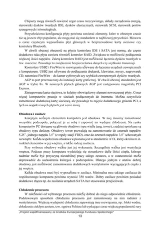 „Projekt współfinansowany ze środków Europejskiego Funduszu Społecznego”
13
Chipsety mogą równieŜ zawierać zegar czasu rzeczywistego, układy zarządzania energią,
sterowniki dysków twardych IDE, dysków elastycznych, sterownik SCSI, sterownik portów
szeregowych i równoległych.
Przyszłościowa konfiguracja płyty powinna zawierać elementy, które w obecnym czasie
nie są jeszcze zbyt popularne, ale mogą stać się standardem w najblizszej przyszłości. Mowa tu
o coraz częstszym wyposaŜaniu płyt głównych w bezprzewodowe karty sieciowe czy
kontrolery Bluetooth.
W chwili obecnej obecność na płycie kontrolera IDE i SATA jest normą, ale często
dodatkowo taka płyta zawiera równieŜ kontroler RAID. Zwiększa to moŜliwość podłączenia
większej ilości napędów. Zaletą kontrolera RAID jest moŜliwość łączenia dysków twardych w
tzw. macierze. Powoduje to zwiększenie bezpieczeństwa danych czy szybkości transmisji.
Kontrolery USB2 i FireWire to rozwiązania uŜywane do łączenia urządzeń zewnętrznych
z komputerem. USB2 jest uŜywane do podłączania drukarek, klawiatur, myszy, nagrywarek
CD, natomiast FireWire – do kamer cyfrowych czy szybkich zewnętrznych dysków twardych.
AGP to port przeznaczony do instalacji karty graficznej. W chwili obecnej standardem jest
AGP w trybie 8x. W nowszych płytach głównych AGP jest zastępowana magistralą PCI
Express.
Zintegrowana karta sieciowa, to kolejny obowiązkowy element nowoczesnej płyty. Coraz
więcej komputerów pracuje w sieciach podłączonych do internetu. MoŜna oczywiście
zamontować dodatkową kartę sieciową, ale powoduje to zajęcie dodatkowego gniazda PCI, a
tych na współczesnych płytach jest coraz mniej.
Obudowa i zasilacz
Kolejnym waŜnym elementem komputera jest obudowa. W niej musimy zamontować
wszystkie podzespoły, połączyć je ze sobą i zapewnić im wydajne chłodzenie. Na rynku
komputerów PC dostępne są głównie obudowy typu wieŜa (ang. tower), rzadziej spotykane są
obudowy typu desktop. Obudowy tower pozwalają na zamontowanie do czterech napędów
5,25”, jednego napędu 3,5” (z reguły stacji FDD), oraz do czterech napędów 3,5” schowanych
wewnątrz. KaŜda współczesna obudowa wykonana jest w standardzie ATX, który określa m.in.
rozkład elementów w jej wnętrzu, a takŜe rodzaj zasilacza.
Przy wyborze obudowy waŜne jest jej wykonanie. Szczególnie waŜna jest wentylacja
wnętrza. Podczas pracy komputera wydzielają się stosunkowo duŜe ilości ciepła, którego
nadmiar moŜe być przyczyną niestabilnej pracy całego zestawu, a w ostateczności moŜe
doprowadzić do uszkodzenia któregoś z podzespołów. Dlatego jednym z atutów dobrej
obudowy jest moŜliwość zamontowania dodatkowych wentylatorów wyciągających ciepło z
jej wnętrza.
KaŜda obudowa musi być wyposaŜona w zasilacz. Minimalna moc takiego zasilacza do
współczesnego komputera powinna wynosić 350 watów. Dobry zasilacz powinien posiadać
dodatkowe złącza np. do zasilania urządzeń SATA bez stosowania przejściówek.
Chłodzenie procesora
W zaleŜności od wybranego procesora naleŜy dobrać do niego odpowiednie chłodzenie.
Podstawowym sposobem chłodzenia procesora jest zamontowany na nim radiator z
wentylatorem. Większą wydajność chłodzenia zapewniają inne rozwiązania, np.: bloki wodne,
chłodzenie ciekłym azotem, tzw. ogniwa Peltiera lub zyskujące coraz większą popularność rury
 