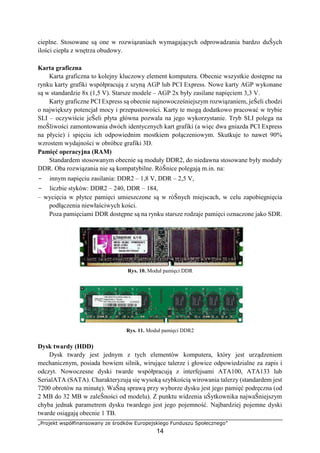 „Projekt współfinansowany ze środków Europejskiego Funduszu Społecznego”
14
cieplne. Stosowane są one w rozwiązaniach wymagających odprowadzania bardzo duŜych
ilości ciepła z wnętrza obudowy.
Karta graficzna
Karta graficzna to kolejny kluczowy element komputera. Obecnie wszystkie dostępne na
rynku karty grafiki współpracują z szyną AGP lub PCI Express. Nowe karty AGP wykonane
są w standardzie 8x (1,5 V). Starsze modele – AGP 2x były zasilane napięciem 3,3 V.
Karty graficzne PCI Express są obecnie najnowocześniejszym rozwiązaniem, jeŜeli chodzi
o największy potencjał mocy i przepustowości. Karty te mogą dodatkowo pracować w trybie
SLI – oczywiście jeŜeli płyta główna pozwala na jego wykorzystanie. Tryb SLI polega na
moŜliwości zamontowania dwóch identycznych kart grafiki (a więc dwa gniazda PCI Express
na płycie) i spięciu ich odpowiednim mostkiem połączeniowym. Skutkuje to nawet 90%
wzrostem wydajności w obróbce grafiki 3D.
Pamięć operacyjna (RAM)
Standardem stosowanym obecnie są moduły DDR2, do niedawna stosowane były moduły
DDR. Oba rozwiązania nie są kompatybilne. RóŜnice polegają m.in. na:
− innym napięciu zasilania: DDR2 – 1,8 V, DDR – 2,5 V,
− liczbie styków: DDR2 – 240, DDR – 184,
– wycięcia w płytce pamięci umieszczone są w róŜnych miejscach, w celu zapobiegnięcia
podłączenia niewłaściwych kości.
Poza pamięciami DDR dostępne są na rynku starsze rodzaje pamięci oznaczone jako SDR.
Rys. 10. Moduł pamięci DDR
Rys. 11. Moduł pamięci DDR2
Dysk twardy (HDD)
Dysk twardy jest jednym z tych elementów komputera, który jest urządzeniem
mechanicznym, posiada bowiem silnik, wirujące talerze i głowice odpowiedzialne za zapis i
odczyt. Nowoczesne dyski twarde współpracują z interfejsami ATA100, ATA133 lub
SerialATA (SATA). Charakteryzują się wysoką szybkością wirowania talerzy (standardem jest
7200 obrotów na minutę). WaŜną sprawą przy wyborze dysku jest jego pamięć podręczna (od
2 MB do 32 MB w zaleŜności od modelu). Z punktu widzenia uŜytkownika najwaŜniejszym
chyba jednak parametrem dysku twardego jest jego pojemność. Najbardziej pojemne dyski
twarde osiągają obecnie 1 TB.
 