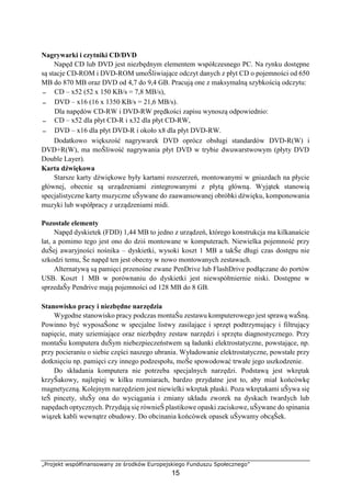 „Projekt współfinansowany ze środków Europejskiego Funduszu Społecznego”
15
Nagrywarki i czytniki CD/DVD
Napęd CD lub DVD jest niezbędnym elementem współczesnego PC. Na rynku dostępne
są stacje CD-ROM i DVD-ROM umoŜliwiające odczyt danych z płyt CD o pojemności od 650
MB do 870 MB oraz DVD od 4,7 do 9,4 GB. Pracują one z maksymalną szybkością odczytu:
− CD – x52 (52 x 150 KB/s = 7,8 MB/s),
− DVD – x16 (16 x 1350 KB/s = 21,6 MB/s).
Dla napędów CD-RW i DVD-RW prędkości zapisu wynoszą odpowiednio:
− CD – x52 dla płyt CD-R i x32 dla płyt CD-RW,
− DVD – x16 dla płyt DVD-R i około x8 dla płyt DVD-RW.
Dodatkowo większość nagrywarek DVD oprócz obsługi standardów DVD-R(W) i
DVD+R(W), ma moŜliwość nagrywania płyt DVD w trybie dwuwarstwowym (płyty DVD
Double Layer).
Karta dźwiękowa
Starsze karty dźwiękowe były kartami rozszerzeń, montowanymi w gniazdach na płycie
głównej, obecnie są urządzeniami zintegrowanymi z płytą główną. Wyjątek stanowią
specjalistyczne karty muzyczne uŜywane do zaawansowanej obróbki dźwięku, komponowania
muzyki lub współpracy z urządzeniami midi.
Pozostałe elementy
Napęd dyskietek (FDD) 1,44 MB to jedno z urządzeń, którego konstrukcja ma kilkanaście
lat, a pomimo tego jest ono do dziś montowane w komputerach. Niewielka pojemność przy
duŜej awaryjności nośnika – dyskietki, wysoki koszt 1 MB a takŜe długi czas dostępu nie
szkodzi temu, Ŝe napęd ten jest obecny w nowo montowanych zestawach.
Alternatywą są pamięci przenośne zwane PenDrive lub FlashDrive podłączane do portów
USB. Koszt 1 MB w porównaniu do dyskietki jest niewspółmiernie niski. Dostępne w
sprzedaŜy Pendrive mają pojemności od 128 MB do 8 GB.
Stanowisko pracy i niezbędne narzędzia
Wygodne stanowisko pracy podczas montaŜu zestawu komputerowego jest sprawą waŜną.
Powinno być wyposaŜone w specjalne listwy zasilające i sprzęt podtrzymujący i filtrujący
napięcie, maty uziemiające oraz niezbędny zestaw narzędzi i sprzętu diagnostycznego. Przy
montaŜu komputera duŜym niebezpieczeństwem są ładunki elektrostatyczne, powstające, np.
przy pocieraniu o siebie części naszego ubrania. Wyładowanie elektrostatyczne, powstałe przy
dotknięciu np. pamięci czy innego podzespołu, moŜe spowodować trwałe jego uszkodzenie.
Do składania komputera nie potrzeba specjalnych narzędzi. Podstawą jest wkrętak
krzyŜakowy, najlepiej w kilku rozmiarach, bardzo przydatne jest to, aby miał końcówkę
magnetyczną. Kolejnym narzędziem jest niewielki wkrętak płaski. Poza wkrętakami uŜywa się
teŜ pincety, słuŜy ona do wyciągania i zmiany układu zworek na dyskach twardych lub
napędach optycznych. Przydają się równieŜ plastikowe opaski zaciskowe, uŜywane do spinania
wiązek kabli wewnątrz obudowy. Do obcinania końcówek opasek uŜywamy obcąŜek.
 