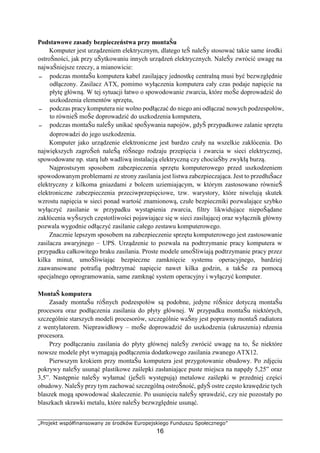 „Projekt współfinansowany ze środków Europejskiego Funduszu Społecznego”
16
Podstawowe zasady bezpieczeństwa przy montaŜu
Komputer jest urządzeniem elektrycznym, dlatego teŜ naleŜy stosować takie same środki
ostroŜności, jak przy uŜytkowaniu innych urządzeń elektrycznych. NaleŜy zwrócić uwagę na
najwaŜniejsze rzeczy, a mianowicie:
− podczas montaŜu komputera kabel zasilający jednostkę centralną musi być bezwzględnie
odłączony. Zasilacz ATX, pomimo wyłączenia komputera cały czas podaje napięcie na
płytę główną. W tej sytuacji łatwo o spowodowanie zwarcia, które moŜe doprowadzić do
uszkodzenia elementów sprzętu,
− podczas pracy komputera nie wolno podłączać do niego ani odłączać nowych podzespołów,
to równieŜ moŜe doprowadzić do uszkodzenia komputera,
− podczas montaŜu naleŜy unikać spoŜywania napojów, gdyŜ przypadkowe zalanie sprzętu
doprowadzi do jego uszkodzenia.
Komputer jako urządzenie elektroniczne jest bardzo czuły na wszelkie zakłócenia. Do
największych zagroŜeń naleŜą róŜnego rodzaju przepięcia i zwarcia w sieci elektrycznej,
spowodowane np. starą lub wadliwą instalacją elektryczną czy chociaŜby zwykłą burzą.
Najprostszym sposobem zabezpieczenia sprzętu komputerowego przed uszkodzeniem
spowodowanym problemami ze strony zasilania jest listwa zabezpieczająca. Jest to przedłuŜacz
elektryczny z kilkoma gniazdami z bolcem uziemiającym, w którym zastosowano równieŜ
elektroniczne zabezpieczenia przeciwprzepięciowe, tzw. warystory, które niwelują skutek
wzrostu napięcia w sieci ponad wartość znamionową, czułe bezpieczniki pozwalające szybko
wyłączyć zasilanie w przypadku wystąpienia zwarcia, filtry likwidujące niepoŜądane
zakłócenia wyŜszych częstotliwości pojawiające się w sieci zasilającej oraz wyłącznik główny
pozwala wygodnie odłączyć zasilanie całego zestawu komputerowego.
Znacznie lepszym sposobem na zabezpieczenie sprzętu komputerowego jest zastosowanie
zasilacza awaryjnego – UPS. Urządzenie to pozwala na podtrzymanie pracy komputera w
przypadku całkowitego braku zasilania. Proste modele umoŜliwiają podtrzymanie pracy przez
kilka minut, umoŜliwiając bezpieczne zamknięcie systemu operacyjnego, bardziej
zaawansowane potrafią podtrzymać napięcie nawet kilka godzin, a takŜe za pomocą
specjalnego oprogramowania, same zamknąć system operacyjny i wyłączyć komputer.
MontaŜ komputera
Zasady montaŜu róŜnych podzespołów są podobne, jedyne róŜnice dotyczą montaŜu
procesora oraz podłączenia zasilania do płyty głównej. W przypadku montaŜu niektórych,
szczególnie starszych modeli procesorów, szczególnie waŜny jest poprawny montaŜ radiatora
z wentylatorem. Nieprawidłowy – moŜe doprowadzić do uszkodzenia (ukruszenia) rdzenia
procesora.
Przy podłączaniu zasilania do płyty głównej naleŜy zwrócić uwagę na to, Ŝe niektóre
nowsze modele płyt wymagają podłączenia dodatkowego zasilania zwanego ATX12.
Pierwszym krokiem przy montaŜu komputera jest przygotowanie obudowy. Po zdjęciu
pokrywy naleŜy usunąć plastikowe zaślepki zasłaniające puste miejsca na napędy 5,25” oraz
3,5”. Następnie naleŜy wyłamać (jeŜeli występują) metalowe zaślepki w przedniej części
obudowy. NaleŜy przy tym zachować szczególną ostroŜność, gdyŜ ostre często krawędzie tych
blaszek mogą spowodować skaleczenie. Po usunięciu naleŜy sprawdzić, czy nie pozostały po
blaszkach skrawki metalu, które naleŜy bezwzględnie usunąć.
 