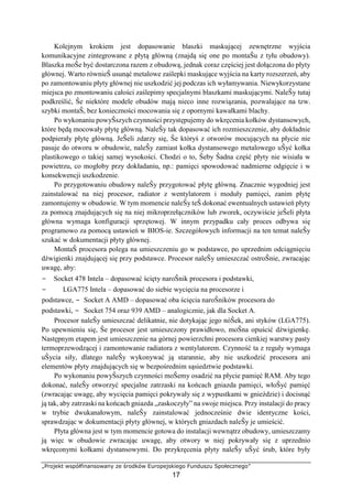 „Projekt współfinansowany ze środków Europejskiego Funduszu Społecznego”
17
Kolejnym krokiem jest dopasowanie blaszki maskującej zewnętrzne wyjścia
komunikacyjne zintegrowane z płytą główną (znajdą się one po montaŜu z tyłu obudowy).
Blaszka moŜe być dostarczona razem z obudową, jednak coraz częściej jest dołączona do płyty
głównej. Warto równieŜ usunąć metalowe zaślepki maskujące wyjścia na karty rozszerzeń, aby
po zamontowaniu płyty głównej nie uszkodzić jej podczas ich wyłamywania. Niewykorzystane
miejsca po zmontowaniu całości zaślepimy specjalnymi blaszkami maskującymi. NaleŜy tutaj
podkreślić, Ŝe niektóre modele obudów mają nieco inne rozwiązania, pozwalające na tzw.
szybki montaŜ, bez konieczności mocowania się z opornymi kawałkami blachy.
Po wykonaniu powyŜszych czynności przystępujemy do wkręcenia kołków dystansowych,
które będą mocowały płytę główną. NaleŜy tak dopasować ich rozmieszczenie, aby dokładnie
podpierały płytę główną. JeŜeli zdarzy się, Ŝe któryś z otworów mocujących na płycie nie
pasuje do otworu w obudowie, naleŜy zamiast kołka dystansowego metalowego uŜyć kołka
plastikowego o takiej samej wysokości. Chodzi o to, Ŝeby Ŝadna część płyty nie wisiała w
powietrzu, co mogłoby przy dokładaniu, np.: pamięci spowodować nadmierne odgięcie i w
konsekwencji uszkodzenie.
Po przygotowaniu obudowy naleŜy przygotować płytę główną. Znacznie wygodniej jest
zainstalować na niej procesor, radiator z wentylatorem i moduły pamięci, zanim płytę
zamontujemy w obudowie. W tym momencie naleŜy teŜ dokonać ewentualnych ustawień płyty
za pomocą znajdujących się na niej mikroprzełączników lub zworek, oczywiście jeŜeli płyta
główna wymaga konfiguracji sprzętowej. W innym przypadku cały proces odbywa się
programowo za pomocą ustawień w BIOS-ie. Szczegółowych informacji na ten temat naleŜy
szukać w dokumentacji płyty głównej.
MontaŜ procesora polega na umieszczeniu go w podstawce, po uprzednim odciągnięciu
dźwigienki znajdującej się przy podstawce. Procesor naleŜy umieszczać ostroŜnie, zwracając
uwagę, aby:
− Socket 478 Intela – dopasować ścięty naroŜnik procesora i podstawki,
− LGA775 Intela – dopasować do siebie wycięcia na procesorze i
podstawce, − Socket A AMD – dopasować oba ścięcia naroŜników procesora do
podstawki, − Socket 754 oraz 939 AMD – analogicznie, jak dla Socket A.
Procesor naleŜy umieszczać delikatnie, nie dotykając jego nóŜek, ani styków (LGA775).
Po upewnieniu się, Ŝe procesor jest umieszczony prawidłowo, moŜna opuścić dźwigienkę.
Następnym etapem jest umieszczenie na górnej powierzchni procesora cienkiej warstwy pasty
termoprzewodzącej i zamontowanie radiatora z wentylatorem. Czynność ta z reguły wymaga
uŜycia siły, dlatego naleŜy wykonywać ją starannie, aby nie uszkodzić procesora ani
elementów płyty znajdujących się w bezpośrednim sąsiedztwie podstawki.
Po wykonaniu powyŜszych czynności moŜemy osadzić na płycie pamięć RAM. Aby tego
dokonać, naleŜy otworzyć specjalne zatrzaski na końcach gniazda pamięci, włoŜyć pamięć
(zwracając uwagę, aby wycięcia pamięci pokrywały się z wypustkami w gnieździe) i docisnąć
ją tak, aby zatrzaski na końcach gniazda „zaskoczyły” na swoje miejsca. Przy instalacji do pracy
w trybie dwukanałowym, naleŜy zainstalować jednocześnie dwie identyczne kości,
sprawdzając w dokumentacji płyty głównej, w których gniazdach naleŜy je umieścić.
Płyta główna jest w tym momencie gotowa do instalacji wewnątrz obudowy, umieszczamy
ją więc w obudowie zwracając uwagę, aby otwory w niej pokrywały się z uprzednio
wkręconymi kołkami dystansowymi. Do przykręcenia płyty naleŜy uŜyć śrub, które były
 
