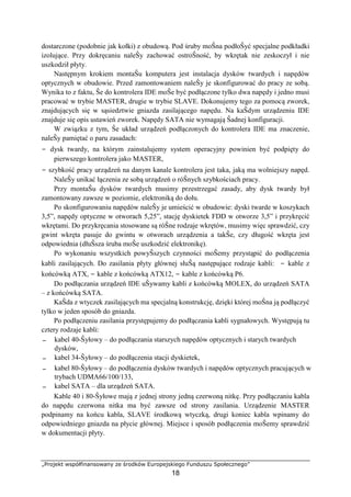 „Projekt współfinansowany ze środków Europejskiego Funduszu Społecznego”
18
dostarczone (podobnie jak kołki) z obudową. Pod śruby moŜna podłoŜyć specjalne podkładki
izolujące. Przy dokręcaniu naleŜy zachować ostroŜność, by wkrętak nie zeskoczył i nie
uszkodził płyty.
Następnym krokiem montaŜu komputera jest instalacja dysków twardych i napędów
optycznych w obudowie. Przed zamontowaniem naleŜy je skonfigurować do pracy ze sobą.
Wynika to z faktu, Ŝe do kontrolera IDE moŜe być podłączone tylko dwa napędy i jedno musi
pracować w trybie MASTER, drugie w trybie SLAVE. Dokonujemy tego za pomocą zworek,
znajdujących się w sąsiedztwie gniazda zasilającego napędu. Na kaŜdym urządzeniu IDE
znajduje się opis ustawień zworek. Napędy SATA nie wymagają Ŝadnej konfiguracji.
W związku z tym, Ŝe układ urządzeń podłączonych do kontrolera IDE ma znaczenie,
naleŜy pamiętać o paru zasadach:
− dysk twardy, na którym zainstalujemy system operacyjny powinien być podpięty do
pierwszego kontrolera jako MASTER,
− szybkość pracy urządzeń na danym kanale kontrolera jest taka, jaką ma wolniejszy napęd.
NaleŜy unikać łączenia ze sobą urządzeń o róŜnych szybkościach pracy.
Przy montaŜu dysków twardych musimy przestrzegać zasady, aby dysk twardy był
zamontowany zawsze w poziomie, elektroniką do dołu.
Po skonfigurowaniu napędów naleŜy je umieścić w obudowie: dyski twarde w koszykach
3,5”, napędy optyczne w otworach 5,25”, stację dyskietek FDD w otworze 3,5” i przykręcić
wkrętami. Do przykręcania stosowane są róŜne rodzaje wkrętów, musimy więc sprawdzić, czy
gwint wkręta pasuje do gwintu w otworach urządzenia a takŜe, czy długość wkręta jest
odpowiednia (dłuŜsza śruba moŜe uszkodzić elektronikę).
Po wykonaniu wszystkich powyŜszych czynności moŜemy przystąpić do podłączenia
kabli zasilających. Do zasilania płyty głównej słuŜą następujące rodzaje kabli: − kable z
końcówką ATX, − kable z końcówką ATX12, − kable z końcówką P6.
Do podłączania urządzeń IDE uŜywamy kabli z końcówką MOLEX, do urządzeń SATA
– z końcówką SATA.
KaŜda z wtyczek zasilających ma specjalną konstrukcję, dzięki której moŜna ją podłączyć
tylko w jeden sposób do gniazda.
Po podłączeniu zasilania przystępujemy do podłączania kabli sygnałowych. Występują tu
cztery rodzaje kabli:
− kabel 40-Ŝyłowy – do podłączania starszych napędów optycznych i starych twardych
dysków,
− kabel 34-Ŝyłowy – do podłączenia stacji dyskietek,
− kabel 80-Ŝyłowy – do podłączenia dysków twardych i napędów optycznych pracujących w
trybach UDMA66/100/133,
− kabel SATA – dla urządzeń SATA.
Kable 40 i 80-Ŝyłowe mają z jednej strony jedną czerwoną nitkę. Przy podłączaniu kabla
do napędu czerwona nitka ma być zawsze od strony zasilania. Urządzenie MASTER
podpinamy na końcu kabla, SLAVE środkową wtyczką, drugi koniec kabla wpinamy do
odpowiedniego gniazda na płycie głównej. Miejsce i sposób podłączenia moŜemy sprawdzić
w dokumentacji płyty.
 