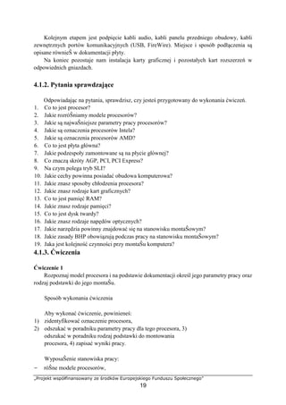 „Projekt współfinansowany ze środków Europejskiego Funduszu Społecznego”
19
Kolejnym etapem jest podpięcie kabli audio, kabli panelu przedniego obudowy, kabli
zewnętrznych portów komunikacyjnych (USB, FireWire). Miejsce i sposób podłączenia są
opisane równieŜ w dokumentacji płyty.
Na koniec pozostaje nam instalacja karty graficznej i pozostałych kart rozszerzeń w
odpowiednich gniazdach.
4.1.2. Pytania sprawdzające
Odpowiadając na pytania, sprawdzisz, czy jesteś przygotowany do wykonania ćwiczeń.
1. Co to jest procesor?
2. Jakie rozróŜniamy modele procesorów?
3. Jakie są najwaŜniejsze parametry pracy procesorów?
4. Jakie są oznaczenia procesorów Intela?
5. Jakie są oznaczenia procesorów AMD?
6. Co to jest płyta główna?
7. Jakie podzespoły zamontowane są na płycie głównej?
8. Co znaczą skróty AGP, PCI, PCI Express?
9. Na czym polega tryb SLI?
10. Jakie cechy powinna posiadać obudowa komputerowa?
11. Jakie znasz sposoby chłodzenia procesora?
12. Jakie znasz rodzaje kart graficznych?
13. Co to jest pamięć RAM?
14. Jakie znasz rodzaje pamięci?
15. Co to jest dysk twardy?
16. Jakie znasz rodzaje napędów optycznych?
17. Jakie narzędzia powinny znajdować się na stanowisku montaŜowym?
18. Jakie zasady BHP obowiązują podczas pracy na stanowisku montaŜowym?
19. Jaka jest kolejność czynności przy montaŜu komputera?
4.1.3. Ćwiczenia
Ćwiczenie 1
Rozpoznaj model procesora i na podstawie dokumentacji określ jego parametry pracy oraz
rodzaj podstawki do jego montaŜu.
Sposób wykonania ćwiczenia
Aby wykonać ćwiczenie, powinieneś:
1) zidentyfikować oznaczenie procesora,
2) odszukać w poradniku parametry pracy dla tego procesora, 3)
odszukać w poradniku rodzaj podstawki do montowania
procesora, 4) zapisać wyniki pracy.
WyposaŜenie stanowiska pracy:
− róŜne modele procesorów,
 