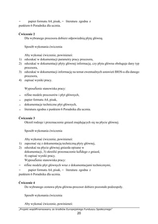 „Projekt współfinansowany ze środków Europejskiego Funduszu Społecznego”
20
− papier formatu A4, pisak, − literatura zgodna z
punktem 6 Poradnika dla ucznia.
Ćwiczenie 2
Dla wybranego procesora dobierz odpowiednią płytę główną.
Sposób wykonania ćwiczenia
Aby wykonać ćwiczenie, powinieneś:
1) odszukać w dokumentacji parametry pracy procesora,
2) odszukać w dokumentacji płyty głównej informację, czy płyta główna obsługuje dany typ
procesora,
3) odszukać w dokumentacji informację na temat ewentualnych ustawień BIOS-u dla danego
procesora,
4) zapisać wyniki pracy.
WyposaŜenie stanowiska pracy:
− róŜne modele procesorów i płyt głównych,
− papier formatu A4, pisak,
− dokumentacje techniczne płyt głównych,
− literatura zgodna z punktem 6 Poradnika dla ucznia.
Ćwiczenie 3
Określ rodzaje i przeznaczenie gniazd znajdujących się na płycie głównej.
Sposób wykonania ćwiczenia
Aby wykonać ćwiczenie, powinieneś:
1) zapoznać się z dokumentacją techniczną płyty głównej,
2) odszukać na płycie głównej gniazda opisane w
dokumentacji, 3) określić przeznaczenie kaŜdego z gniazd,
4) zapisać wyniki pracy.
WyposaŜenie stanowiska pracy:
− róŜne modele płyt głównych wraz z dokumentacjami technicznymi,
− papier formatu A4, pisak, − literatura zgodna z
punktem 6 Poradnika dla ucznia.
Ćwiczenie 4
Do wybranego zestawu płyta główna-procesor dobierz pozostałe podzespoły.
Sposób wykonania ćwiczenia
Aby wykonać ćwiczenie, powinieneś:
 