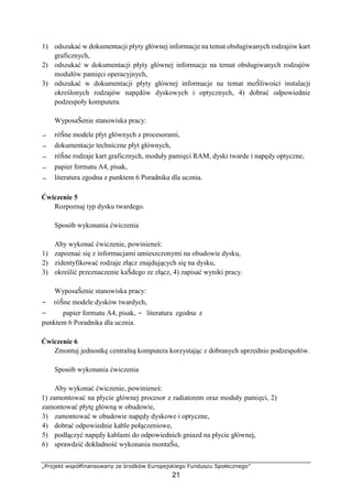 „Projekt współfinansowany ze środków Europejskiego Funduszu Społecznego”
21
1) odszukać w dokumentacji płyty głównej informacje na temat obsługiwanych rodzajów kart
graficznych,
2) odszukać w dokumentacji płyty głównej informacje na temat obsługiwanych rodzajów
modułów pamięci operacyjnych,
3) odszukać w dokumentacji płyty głównej informacje na temat moŜliwości instalacji
określonych rodzajów napędów dyskowych i optycznych, 4) dobrać odpowiednie
podzespoły komputera.
WyposaŜenie stanowiska pracy:
− róŜne modele płyt głównych z procesorami,
− dokumentacje techniczne płyt głównych,
− róŜne rodzaje kart graficznych, moduły pamięci RAM, dyski twarde i napędy optyczne,
− papier formatu A4, pisak,
− literatura zgodna z punktem 6 Poradnika dla ucznia.
Ćwiczenie 5
Rozpoznaj typ dysku twardego.
Sposób wykonania ćwiczenia
Aby wykonać ćwiczenie, powinieneś:
1) zapoznać się z informacjami umieszczonymi na obudowie dysku,
2) zidentyfikować rodzaje złącz znajdujących się na dysku,
3) określić przeznaczenie kaŜdego ze złącz, 4) zapisać wyniki pracy.
WyposaŜenie stanowiska pracy:
− róŜne modele dysków twardych,
− papier formatu A4, pisak, − literatura zgodna z
punktem 6 Poradnika dla ucznia.
Ćwiczenie 6
Zmontuj jednostkę centralną komputera korzystając z dobranych uprzednio podzespołów.
Sposób wykonania ćwiczenia
Aby wykonać ćwiczenie, powinieneś:
1) zamontować na płycie głównej procesor z radiatorem oraz moduły pamięci, 2)
zamontować płytę główną w obudowie,
3) zamontować w obudowie napędy dyskowe i optyczne,
4) dobrać odpowiednie kable połączeniowe,
5) podłączyć napędy kablami do odpowiednich gniazd na płycie głównej,
6) sprawdzić dokładność wykonania montaŜu,
 