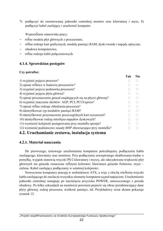 „Projekt współfinansowany ze środków Europejskiego Funduszu Społecznego”
22
7) podłączyć do zmontowanej jednostki centralnej monitor oraz klawiaturę i mysz, 8)
podłączyć kabel zasilający i uruchomić komputer.
WyposaŜenie stanowiska pracy:
− róŜne modele płyt głównych z procesorami,
− róŜne rodzaje kart graficznych, moduły pamięci RAM, dyski twarde i napędy optyczne,
− obudowy komputerowe,
− róŜne rodzaje kabli połączeniowych.
4.1.4. Sprawdzian postępów
Czy potrafisz:
Tak Nie
1) wyjaśnić pojęcie procesor? ⁪ ⁪
2) opisać róŜnice w budowie procesorów? ⁪ ⁪
3) wyjaśnić pojecie podstawka procesora? ⁪ ⁪
4) wyjaśnić pojęcie płyta główna? ⁪ ⁪
5) opisać przeznaczenie gniazd znajdujących się na płycie głównej? ⁪ ⁪
6) wyjaśnić znaczenie skrótów: AGP, PCI, PCI Express? ⁪ ⁪
7) opisać róŜne rodzaje chłodzenia procesora? ⁪ ⁪
8) identyfikować typ modułów pamięci RAM? ⁪ ⁪
9) identyfikować przeznaczenie poszczególnych kart rozszerzeń? ⁪ ⁪
10) identyfikować rodzaj interfejsu napędów dyskowych? ⁪ ⁪
11) wymienić kolejność postępowania przy montaŜu sprzętu? ⁪ ⁪
12) wymienić podstawowe zasady BHP obowiązujące przy montaŜu? ⁪ ⁪
4.2. Uruchamianie zestawu, instalacja systemu
4.2.1. Materiał nauczania
Do pierwszego, testowego uruchomienia komputera potrzebujemy podłączenia kabla
zasilającego, klawiatury oraz monitora. Przy podłączeniu zewnętrznego okablowania trudno o
pomyłkę, wyjątek stanowią wtyczki PS/2 klawiatury i myszy, ale zdecydowana większość płyt
głównych ma gniazda oznaczone róŜnymi kolorami: klawiatura gniazdo fioletowe, mysz –
zielone. Kabel zasilający podłączamy w ostatniej kolejności.
Nowoczesne komputery pracują w architekturze ATX, a więc z chwilą włoŜenia wtyczki
kabla zasilającego do zasilacza wszystkie elementy komputera są pod napięciem. Uruchomienie
jednostki centralnej następuje po naciśnięciu przycisku POWER, umieszczonego z przodu
obudowy. Po kilku sekundach na monitorze powinien pojawić się obraz przedstawiający dane
płyty głównej, rodzaj procesora, wielkość pamięci, itd. Przykładowy zrzut ekranu pokazuje
rysunek 12.
 