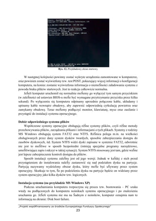 „Projekt współfinansowany ze środków Europejskiego Funduszu Społecznego”
23
Rys. 12. Przykładowy ekran startowy
W następnej kolejności powinny zostać wykryte urządzenia zamontowane w komputerze,
oraz powinien zostać wyświetlony tzw. test POST, pokazujący więcej informacji o konfiguracji
komputera, na koniec zostanie wyświetlona informacja o niemoŜności załadowania systemu z
powodu braku plików startowych. Jest to reakcja całkowicie normalna.
JeŜeli komputer uruchomił się normalnie moŜemy go wyłączyć tym samym przyciskiem
(w zaleŜności od ustawien BIOS-u moŜe być wymagane przytrzymanie przycisku przez kilka
sekund). Po wyłączeniu się komputera odpinamy uprzednio połączone kable, układamy i
upinamy kable wewnątrz obudowy, aby zapewnić odpowiednią cyrkulację powietrza oraz
zamykamy obudowę. Teraz moŜemy podłączyć monitor, klawiaturę, mysz oraz zasilanie i
przystąpić do instalacji systemu operacyjnego.
Dobór odpowiedniego systemu plików
Współczesne systemy operacyjne obsługują róŜne systemy plików, czyli róŜne metody
przechowywania plików, zarządzania plikami i informacjami o tych plikach. Systemy z rodziny
MS Windows obsługują system FAT32 oraz NTFS. RóŜnica polega m.in. na wielkości
obsługiwanych przez dany system dysków twardych, sposobie zabezpieczania dostępu do
zasobów dyskowych, itd. System NTFS widzi dyski zapisane w systemie FAT32, odwrotnie
nie jest to moŜliwe w sposób bezpośredni (istnieją specjalne programy narzędziowe,
umoŜliwiające zapis i odczyt w takiej sytuacji). System NTFS stosowany jest tam, gdzie waŜne
jest lepsze zabezpieczenie kontroli dostępu do plików.
Sposób instalacji systemu zaleŜny jest od jego wersji. Jednak w kaŜdej z nich przed
przystąpieniem do instalowania naleŜy zastanowić się nad podziałem dysku na partycje.
Partycją nazywamy wydzielony obszar dysku, który moŜe być uŜywany przez system
operacyjny. Skutkuje to tym, Ŝe po podzieleniu dysku na partycje będzie on widziany przez
system operacyjny jako kilka dysków tzw. logicznych.
Instalacja systemu (na przykładzie MS Windows XP)
Podczas uruchamiania komputera rozpoczyna się proces tzw. bootowania – PC szuka
wtedy na podłączonych do komputera nośnikach systemu operacyjnego i po znalezieniu
uruchamia go. JeŜeli systemu nie ma na Ŝadnym z nośników, komputer oznajmia nam to
informacją na ekranie: Disk boot failure.
 