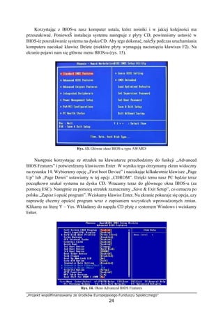 „Projekt współfinansowany ze środków Europejskiego Funduszu Społecznego”
24
Korzystając z BIOS-u nasz komputer ustala, które nośniki i w jakiej kolejności ma
przeszukiwać. PoniewaŜ instalacja systemu następuje z płyty CD, powinniśmy ustawić w
BIOS-ie poszukiwanie systemu na dysku CD. Aby tego dokonać, naleŜy podczas uruchamiania
komputera naciskać klawisz Delete (niektóre płyty wymagają nacisnięcia klawisza F2). Na
ekranie pojawi nam się główne menu BIOS-u (rys. 13).
Rys. 13. Główne okno BIOS-u typu AWARD
Następnie korzystając ze strzałek na klawiaturze przechodzimy do funkcji „Advanced
BIOS Features” i potwierdzamy klawiszem Enter. W wyniku tego otrzymamy ekran widoczny
na rysunku 14. Wybieramy opcję „First boot Device” i naciskając kilkakrotnie klawisze „Page
Up” lub „Page Down” ustawiamy w tej opcji „CDROM”. Dzięki temu nasz PC będzie teraz
początkowo szukał systemu na dysku CD. Wracamy teraz do głównego okna BIOS-u (za
pomocą ESC). Następnie za pomocą strzałek zaznaczamy „Save & Exit Setup”, co oznacza po
polsku „Zapisz i opuść program”. Wciskamy klawisz Enter. Na ekranie pokazuje się opcja, czy
naprawdę chcemy opuścić program wraz z zapisaniem wszystkich wprowadzonych zmian.
Klikamy na literę Y – Yes. Wkładamy do napędu CD płytę z systemem Windows i wciskamy
Enter.
Rys. 14. Okno Advanced BIOS Features
 
