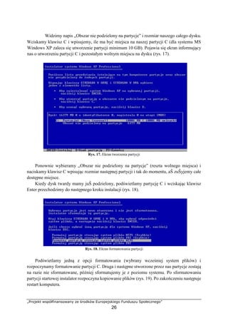 „Projekt współfinansowany ze środków Europejskiego Funduszu Społecznego”
26
Widzimy napis „Obszar nie podzielony na partycje” i rozmiar naszego całego dysku.
Wciskamy klawisz C i wpisujemy, ile ma być miejsca na naszej partycji C (dla systemu MS
Windows XP zaleca się utworzenie partycji minimum 10 GB). Pojawia się ekran informujący
nas o utworzeniu partycji C i pozostałym wolnym miejscu na dysku (rys. 17).
Rys. 17. Ekran tworzenia partycji
Ponownie wybieramy „Obszar nie podzielony na partycje” (reszta wolnego miejsca) i
naciskamy klawisz C wpisując rozmiar następnej partycji i tak do momentu, aŜ zuŜyjemy całe
dostępne miejsce.
Kiedy dysk twardy mamy juŜ podzielony, podświetlamy partycję C i wciskając klawisz
Enter przechodzimy do następnego kroku instalacji (rys. 18).
Rys. 18. Ekran formatowania partycji
Podświetlamy jedną z opcji formatowania (wybrany wcześniej system plików) i
rozpoczynamy formatowanie partycji C. Druga i następne stworzone przez nas partycje zostają
na razie nie sformatowane, później sformatujemy je z poziomu systemu. Po sformatowaniu
partycji startowej instalator rozpoczyna kopiowanie plików (rys. 19). Po zakończeniu następuje
restart komputera.
 