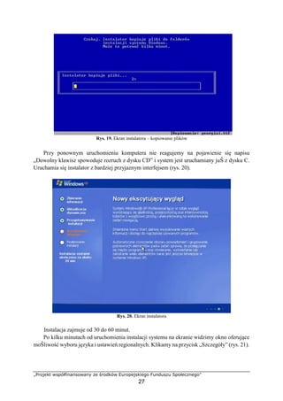 „Projekt współfinansowany ze środków Europejskiego Funduszu Społecznego”
27
Rys. 19. Ekran instalatora – kopiowanie plików
Przy ponownym uruchomieniu komputera nie reagujemy na pojawienie się napisu
„Dowolny klawisz spowoduje rozruch z dysku CD” i system jest uruchamiany juŜ z dysku C.
Uruchamia się instalator z bardziej przyjaznym interfejsem (rys. 20).
Rys. 20. Ekran instalatora
Instalacja zajmuje od 30 do 60 minut.
Po kilku minutach od uruchomienia instalacji systemu na ekranie widzimy okno oferujące
moŜliwość wyboru języka i ustawień regionalnych. Klikamy na przycisk „Szczegóły” (rys. 21).
 