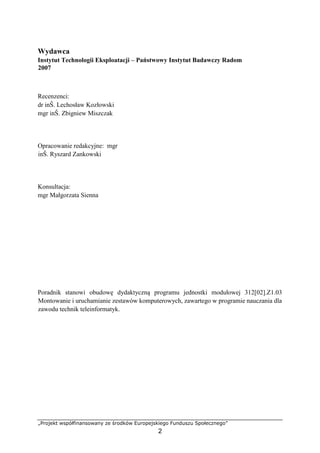 „Projekt współfinansowany ze środków Europejskiego Funduszu Społecznego”
2
Wydawca
Instytut Technologii Eksploatacji – Państwowy Instytut Badawczy Radom
2007
Recenzenci:
dr inŜ. Lechosław Kozłowski
mgr inŜ. Zbigniew Miszczak
Opracowanie redakcyjne: mgr
inŜ. Ryszard Zankowski
Konsultacja:
mgr Małgorzata Sienna
Poradnik stanowi obudowę dydaktyczną programu jednostki modułowej 312[02].Z1.03
Montowanie i uruchamianie zestawów komputerowych, zawartego w programie nauczania dla
zawodu technik teleinformatyk.
 