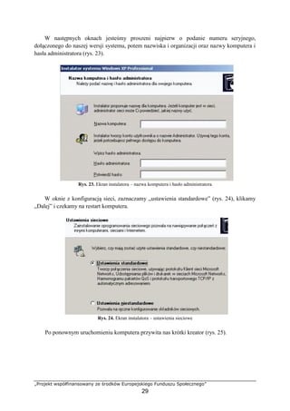 „Projekt współfinansowany ze środków Europejskiego Funduszu Społecznego”
29
W następnych oknach jesteśmy proszeni najpierw o podanie numeru seryjnego,
dołączonego do naszej wersji systemu, potem nazwiska i organizacji oraz nazwy komputera i
hasła administratora (rys. 23).
Rys. 23. Ekran instalatora – nazwa komputera i hasło administratora
W oknie z konfiguracją sieci, zaznaczamy „ustawienia standardowe” (rys. 24), klikamy
„Dalej” i czekamy na restart komputera.
Rys. 24. Ekran instalatora – ustawienia sieciowe
Po ponownym uruchomieniu komputera przywita nas krótki kreator (rys. 25).
 
