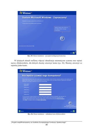 „Projekt współfinansowany ze środków Europejskiego Funduszu Społecznego”
30
Rys. 25. Ekran instalatora – początek konfiguracji końcowej
W kolejnych oknach moŜemy włączyć aktualizacje automatyczne systemu oraz wpisać
nazwy uŜytkowników, dla których chcemy utworzyć konta (rys. 26). Musimy utworzyć co
najmniej jedno konto.
Rys. 26. Ekran instalatora – zakładanie kont uŜytkowników
 